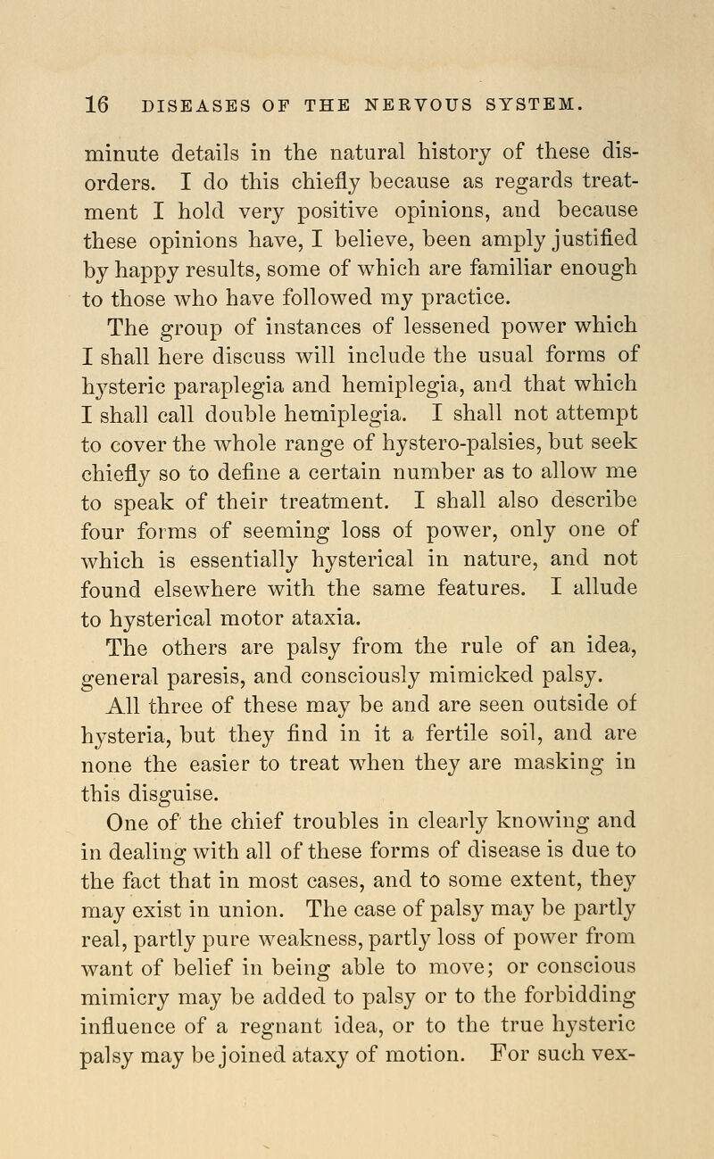 minute details in the natural history of these dis- orders. I do this chiefly because as regards treat- ment I hold very positive opinions, and because these opinions have, I believe, been amply justified by happy results, some of which are familiar enough to those who have followed my practice. The group of instances of lessened power which I shall here discuss will include the usual forms of hysteric paraplegia and hemiplegia, and that which I shall call double hemiplegia. I shall not attempt to cover the whole range of hystero-palsies, but seek chiefly so to define a certain number as to allow me to speak of their treatment. I shall also describe four forms of seeming loss of power, only one of which is essentially hysterical in nature, and not found elsewhere with the same features. I allude to hysterical motor ataxia. The others are palsy from the rule of an idea, general paresis, and consciously mimicked palsy. All three of these may be and are seen outside of hysteria, but they find in it a fertile soil, and are none the easier to treat when they are masking in this disguise. One of the chief troubles in clearly knowing and in dealino; with all of these forms of disease is due to the fact that in most cases, and to some extent, they may exist in union. The case of palsy may be partly real, partly pure weakness, partly loss of power from want of belief in being able to move; or conscious mimicry may be added to palsy or to the forbidding influence of a regnant idea, or to the true hysteric palsy may be joined ataxy of motion. For such vex-