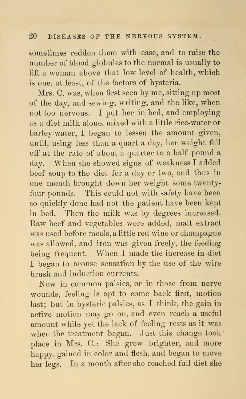 sometimes redden them with ease, and to raise the number of blood globules to the normal is usually to lift a woman above that low level of health, which is one, at least, of the factors of hysteria. Mrs. C. was, when first seen by me, sitting up most of the day, and sewing, writing, and the like, when not too nervous. I put her in bed, and employing as a diet milk alone, mixed with a little rice-water or barley-water, I began to lessen the amount given, until, using less than a quart a day, her weight fell off at the rate of about a quarter to a half pound a day. When she showed signs of weakness I added beef soup to the diet for a day or two, and thus in one month brought down her weight some twenty- four pounds. This could not with safety have been so quickly done had not the patient have been kept in bed. Then the milk was by degrees increased. Raw beef and vegetables were added, malt extract was used before meals, a little red wine or champagne was allowed, and iron was given freely, the feeding being frequent. When I made the increase in diet I began to arouse sensation by the use of the wire brush and induction currents. E'ow in common palsies, or in those from nerve wounds, feeling is apt to come back first, motion last; but in hysteric palsies, as I think, the gain in active motion may go on, and even reach a useful amount while yet the lack of feeling rests as it was when the treatment began. Just this change took place in Mrs. C.: She grew brighter, and more happy, gained in color and flesh, and began to move her legs. In a month after she reached full diet she