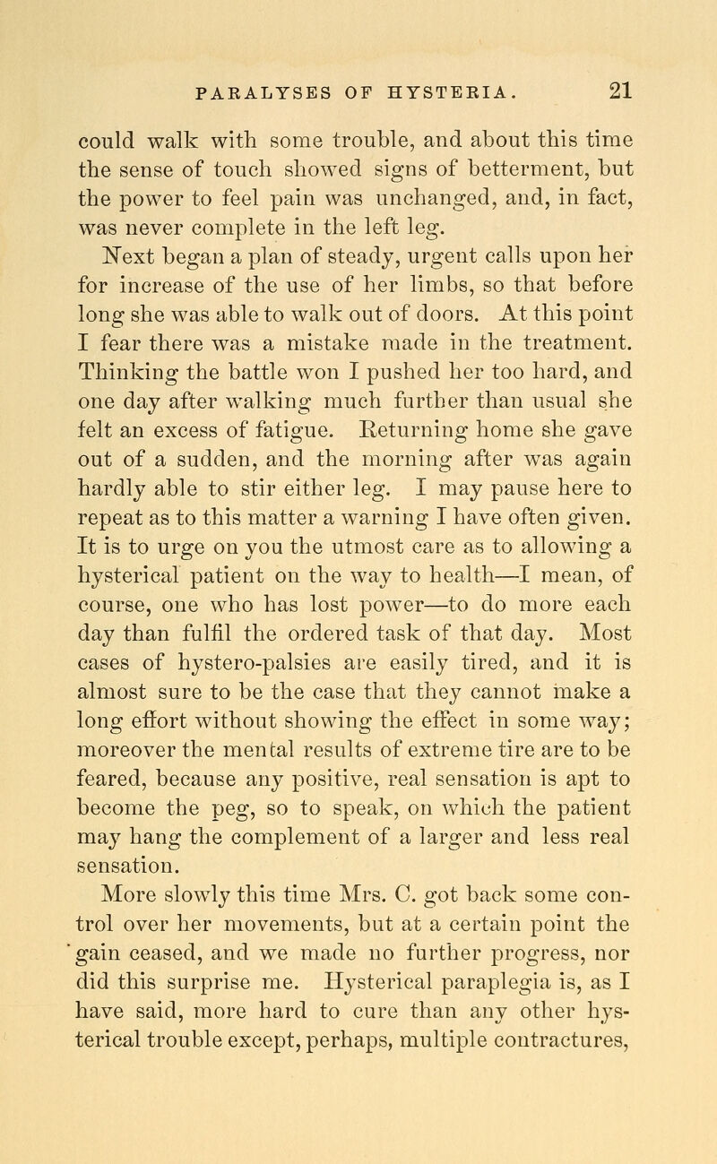 could walk with some trouble, and about this time the sense of touch showed signs of betterment, but the power to feel pain was unchanged, and, in fact, was never complete in the left leg. I^ext began a plan of steady, urgent calls upon her for increase of the use of her limbs, so that before long she was able to walk out of doors. At this point I fear there was a mistake made in the treatment. Thinking the battle won I pushed her too hard, and one day after walking much further than usual she felt an excess of fatigue. Returning home she gave out of a sudden, and the morning after was again hardly able to stir either leg. I may pause here to repeat as to this matter a warning I have often given. It is to urge on you the utmost care as to allowing a hysterical patient on the way to health—I mean, of course, one who has lost power—to do more each day than fulfil the ordered task of that day. Most cases of hystero-palsies are easily tired, and it is almost sure to be the case that they cannot make a long effort without showing the effect in some way; moreover the mental results of extreme tire are to be feared, because any positive, real sensation is apt to become the peg, so to speak, on which the patient may hang the complement of a larger and less real sensation. More slowly this time Mrs. C. got back some con- trol over her movements, but at a certain point the gain ceased, and we made no further progress, nor did this surprise me. Hysterical paraplegia is, as I have said, more hard to cure than any other hys- terical trouble except, perhaps, multiple contractures,