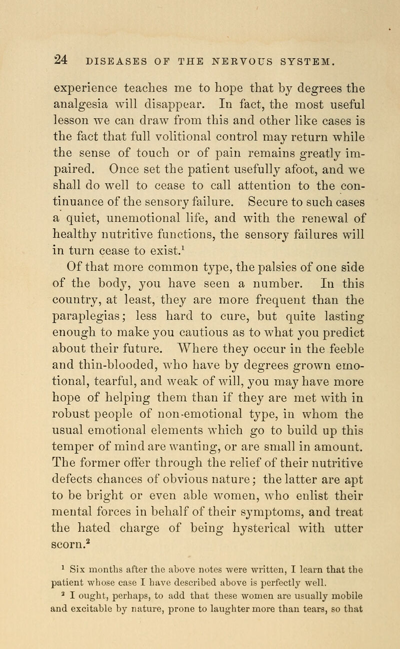 experience teaches me to hope that by degrees the analgesia will disappear. In fact, the most useful lesson we can draw from this and other like cases is the fact that full volitional control may return while the sense of touch or of pain remains greatly im- paired. Once set the patient usefully afoot, and we shall do well to cease to call attention to the con- tinuance of the sensory failure. Secure to such cases a quiet, unemotional life, and with the renewal of healthy nutritive functions, the sensory failures will in turn cease to exist.^ Of that more common type, the palsies of one side of the body, you have seen a number. In this country, at least, they are more frequent than the paraplegias; less hard to cure, but quite lasting enough to make you cautious as to what you predict about their future. Where they occur in the feeble and thin-blooded, who have by degrees grown emo- tional, tearful, and weak of will, you may have more hope of helping them than if they are met with in robust people of non-emotional type, in whom the usual emotional elements which go to build up this temper of mind are wanting, or are small in amount. The former offer through the relief of their nutritive defects chances of obvious nature; the latter are apt to be bright or even able women, who enlist their mental forces in behalf of their symptoms, and treat the hated charge of being hysterical with utter scorn.^ ^ Six months after the above notes were written, I learn that the patient whose case I have described above is perfectly well. ^ I ought, perhaps, to add that these women are usually mobile and excitable by nature, prone to laughter more than tears, so that