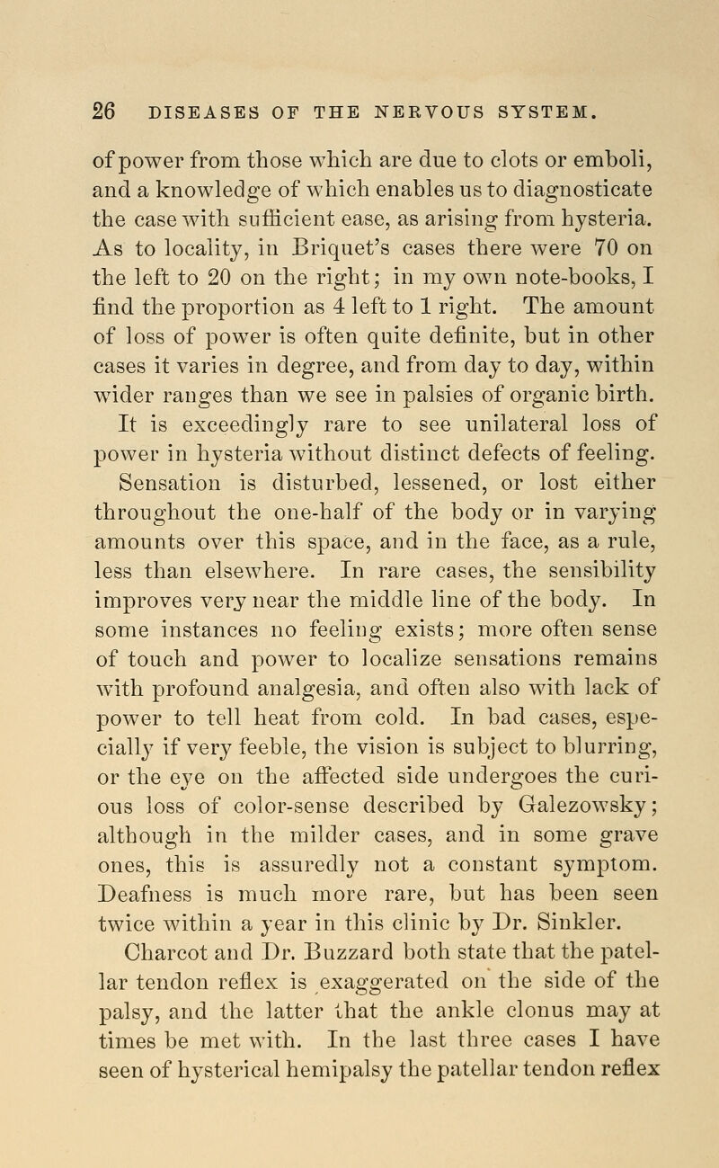 of power from those which are due to clots or emboli, and a knowledge of which enables us to diagnosticate the case with sufficient ease, as arising from hysteria. As to locality, in Briquet's cases there were 70 on the left to 20 on the right; in my own note-books, I find the pi'oportion as 4 left to 1 right. The amount of loss of power is often quite definite, but in other cases it varies in degree, and from day to day, within wider ranges than we see in palsies of organic birth. It is exceedingly rare to see unilateral loss of power in hysteria without distinct defects of feeling. Sensation is disturbed, lessened, or lost either throughout the one-half of the body or in varying amounts over this space, and in the face, as a rule, less than elsewhere. In rare cases, the sensibility improves very near the middle line of the body. In some instances no feeling exists; more often sense of touch and power to localize sensations remains with profound analgesia, and often also with lack of power to tell heat from cold. In bad cases, espe- cially if very feeble, the vision is subject to blurring, or the eye on the affected side undergoes the curi- ous loss of color-sense described by Galezowsky; although in the milder cases, and in some grave ones, this is assuredly not a constant symptom. Deafness is much more rare, but has been seen twice within a year in this clinic by Dr. Sinkler. Charcot and Dr. Buzzard both state that the patel- lar tendon reflex is exaggerated on the side of the palsy, and the latter that the ankle clonus may at times be met with. In the last three cases I have seen of hysterical hemipalsy the patellar tendon reflex