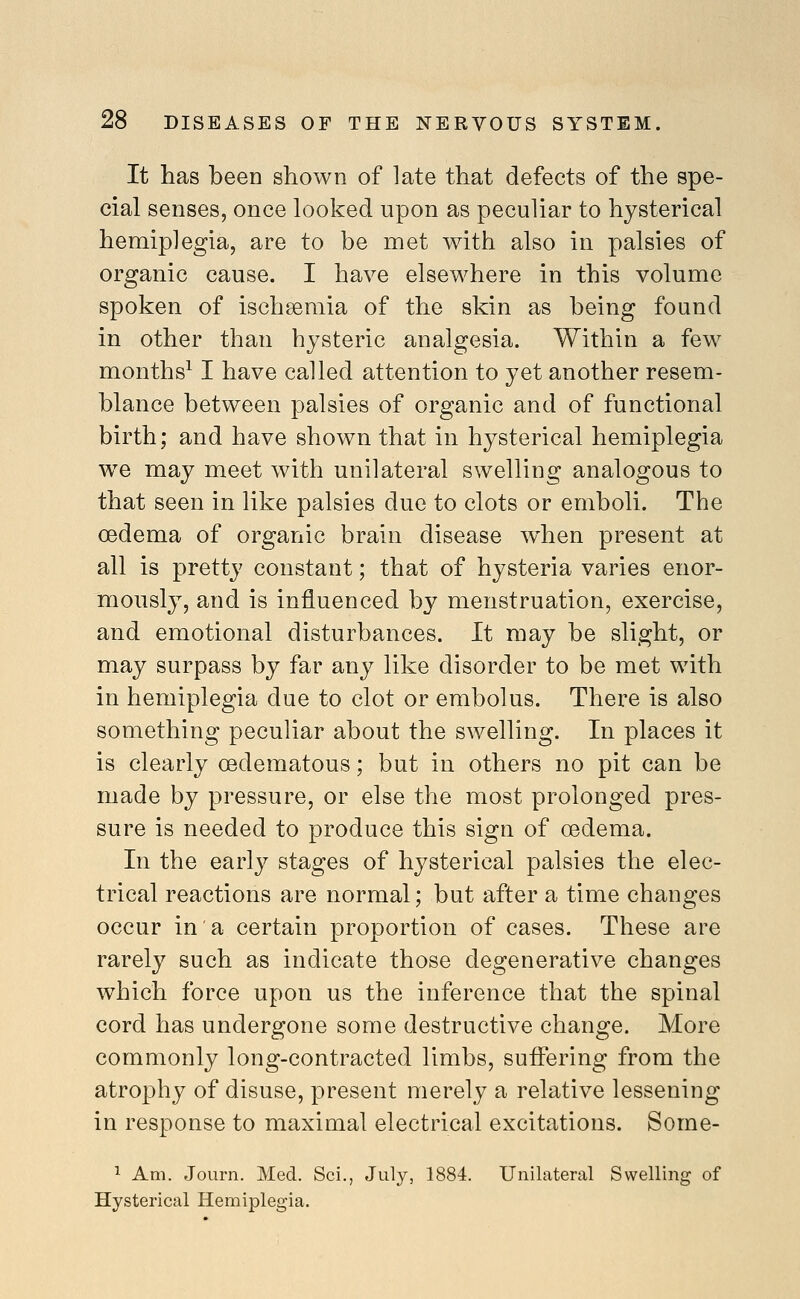 It has been shown of late that defects of the spe- cial senses, once looked upon as peculiar to hysterical hemiplegia, are to be met with also in palsies of organic cause. I have elsewhere in this volume spoken of ischsemia of the skin as being found in other than hysteric analgesia. Within a few months^ I have called attention to yet another resem- blance between palsies of organic and of functional birth; and have shown that in hysterical hemiplegia we may meet with unilateral swelling analogous to that seen in like palsies due to clots or emboli. The oedema of organic brain disease w^hen present at all is pretty constant; that of hysteria varies enor- mously, and is influenced by menstruation, exercise, and emotional disturbances. It may be slight, or may surpass by far any like disorder to be met with in hemiplegia due to clot or embolus. There is also something peculiar about the swelling. In places it is clearly oedematous; but in others no pit can be made by pressure, or else the most prolonged pres- sure is needed to produce this sign of oedema. In the early stages of hysterical palsies the elec- trical reactions are normal; but after a time changes occur in a certain proportion of cases. These are rarely such as indicate those degenerative changes which force upon us the inference that the spinal cord has undergone some destructive change. More commonly long-contracted limbs, suflfering from the atrophy of disuse, present merely a relative lessening in response to maximal electrical excitations. Some- ^ Am. JoLirn. Med. Sci., July, 1884. Unilateral Swelling of Hysterical Hemiplegia,