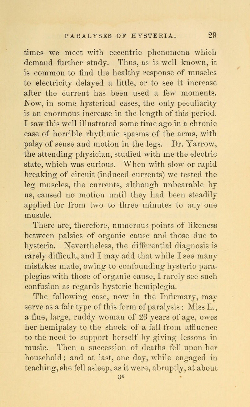 times we meet with eccentric phenomena which demand further study. Thus, as is well known, it is common to find the healthy response of muscles to electricity delayed a little, or to see it increase after the current has been used a few moments. I^ow, in some hysterical cases, the only peculiarity is an enormous increase in the length of this period. I saw this well illustrated some time ago in a chronic case of horrible rhythmic spasms of the arms, with palsy of sense and motion in the legs. Dr. Yarrow, the attending physician, studied with me the electric state, which was curious. When with slow or rapid breaking of circuit (induced currents) we tested the leg muscles, the currents, although unbearable by us, caused no motion until the}^ had been steadily applied for from two to three minutes to any one muscle. There are, therefore, numerous points of likeness between palsies of organic cause and those due to hysteria. ]^evertheless, the differential diagnosis is rarely difi&cult, and I may add that while I see many mistakes made, owing to confounding hysteric para- plegias with those of organic cause, I rarely see such confusion as regards hysteric hemiplegia. The following case, now in the Infirmary, may serve as a fair type of this form of paralysis : Miss L., a fine, large, ruddy woman of 26 years of age, owes her hemipalsy to the shock of a fall from affluence to the need to support herself by giving lessons in music. Then a succession of deaths fell upon her household; and at last, one day, while engaged in teaching, she fell asleep, as it were, abruptly, at about 3*