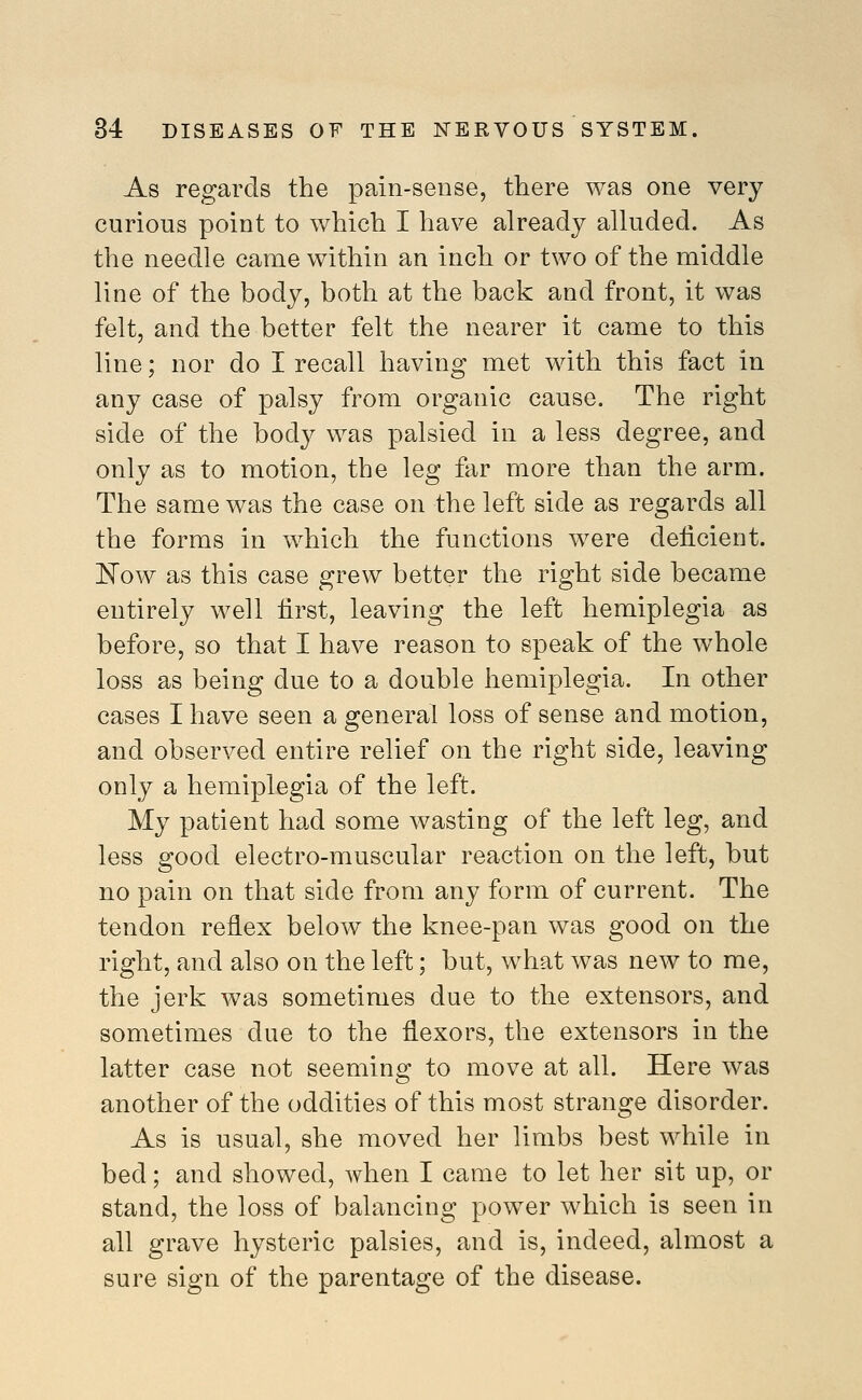 As regards the pain-sense, there was one very curious point to which I have already alluded. As the needle came within an inch or two of the middle line of the body, both at the back and front, it was felt, and the better felt the nearer it came to this line; nor do I recall having met with this fact in any case of palsy from organic cause. The right side of the body was palsied in a less degree, and only as to motion, the leg far more than the arm. The same was the case on the left side as regards all the forms in which the functions were deficient. ]^ow as this case grew better the right side became entirely well first, leaving the left hemiplegia as before, so that I have reason to speak of the whole loss as being due to a double hemiplegia. In other cases I have seen a general loss of sense and motion, and observed entire relief on the right side, leaving only a hemiplegia of the left. My patient had some wasting of the left leg, and less good electro-muscular reaction on the left, but no pain on that side from any form of current. The tendon reflex below^ the knee-pan was good on the right, and also on the left; but, what was new to me, the jerk was sometimes due to the extensors, and sometimes due to the flexors, the extensors in the latter case not seeming to move at all. Here was another of the oddities of this most strange disorder. As is usual, she moved her limbs best while in bed; and showed, when I came to let her sit up, or stand, the loss of balancing power which is seen in all grave hysteric palsies, and is, indeed, almost a sure sign of the parentage of the disease.