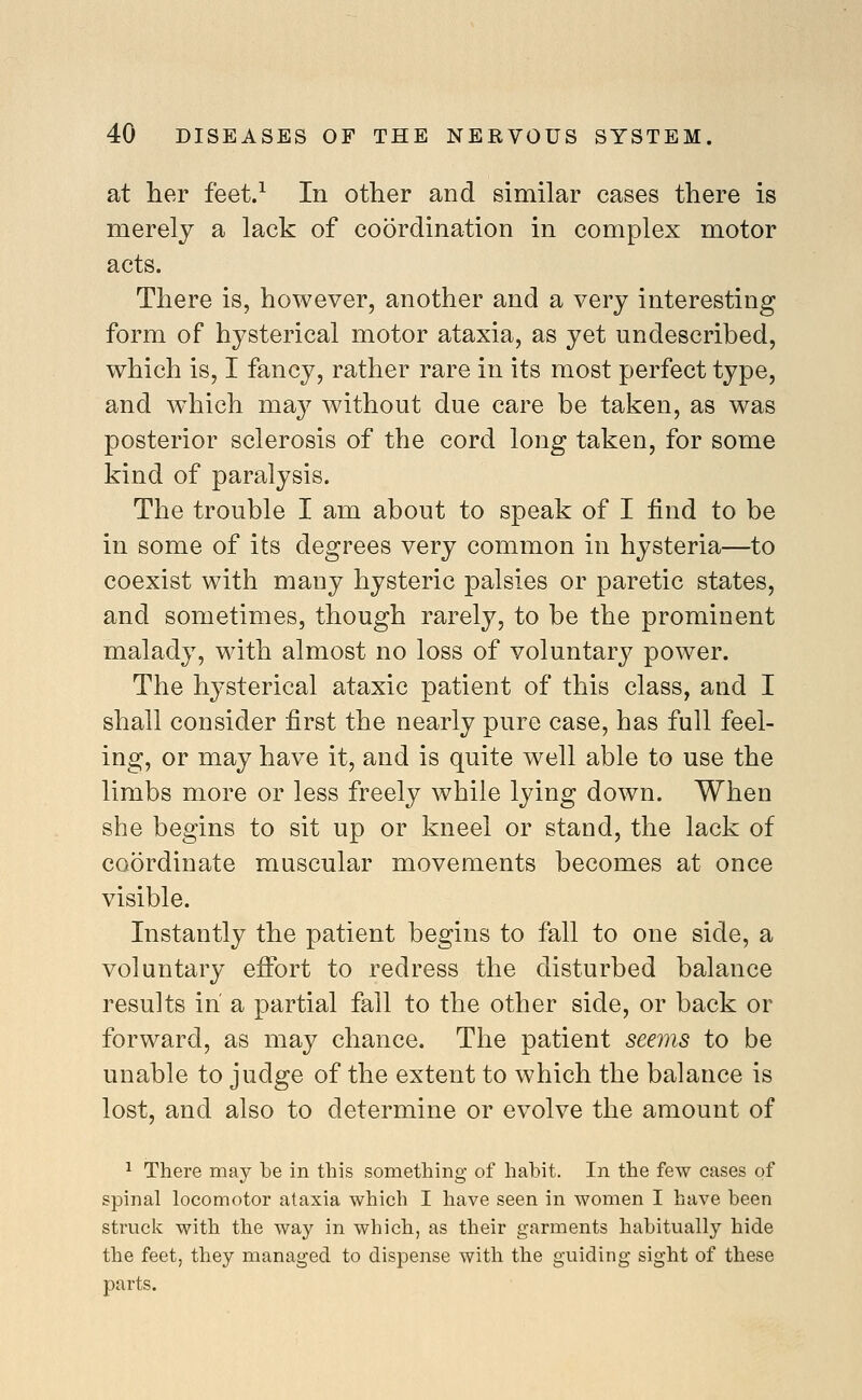 at her feet.^ In other and similar cases there is merely a lack of coordination in complex motor acts. There is, however, another and a very interesting form of hysterical motor ataxia, as yet undescribed, which is, I fancy, rather rare in its most perfect type, and which may without due care be taken, as was posterior sclerosis of the cord long taken, for some kind of paralysis. The trouble I am about to speak of I find to be in some of its degrees very common in hysteria—to coexist with many hysteric palsies or paretic states, and sometimes, though rarely, to be the prominent malady, with almost no loss of voluntary power. The hysterical ataxic patient of this class, and I shall consider first the nearly pure case, has full feel- ing, or may have it, and is quite well able to use the limbs more or less freely while lying down. When she begins to sit up or kneel or stand, the lack of coordinate muscular movements becomes at once visible. Instantly the patient begins to fall to one side, a voluntary effort to redress the disturbed balance results in' a partial fall to the other side, or back or forward, as may chance. The patient seeyns to be unable to judge of the extent to which the balance is lost, and also to determine or evolve the amount of 1 There may be in this something of habit. In the few cases of spinal locomotor ataxia which I have seen in women I have been struck with the way in which, as their garments habitually hide the feet, they managed to dispense with the guiding sight of these parts.