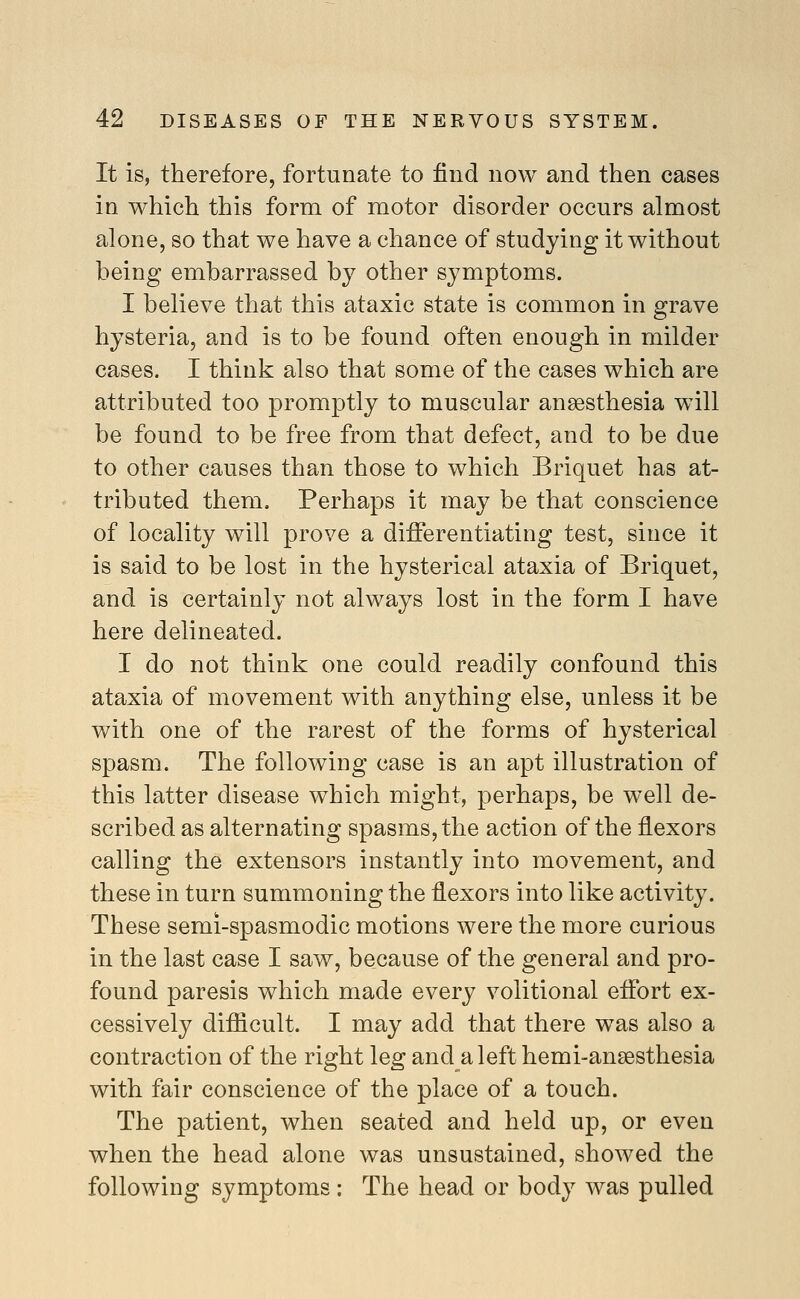 It is, therefore, fortunate to find now and then cases in which this form of motor disorder occurs almost alone, so that we have a chance of studying it without being embarrassed by other symptoms. I believe that this ataxic state is common in grave hysteria, and is to be found often enough in milder cases. I think also that some of the cases which are attributed too promptly to muscular anaesthesia will be found to be free from that defect, and to be due to other causes than those to which Briquet has at- tributed them. Perhaps it may be that conscience of locality will prove a differentiating test, since it is said to be lost in the hysterical ataxia of Briquet, and is certainly not always lost in the form I have here delineated. I do not think one could readily confound this ataxia of movement with anything else, unless it be with one of the rarest of the forms of hysterical spasm. The following case is an apt illustration of this latter disease which might, perhaps, be well de- scribed as alternating spasms, the action of the flexors calling the extensors instantly into movement, and these in turn summoning the flexors into like activity. These semi-spasmodic motions were the more curious in the last case I saw, because of the general and pro- found paresis which made every volitional effort ex- cessively difficult. I may add that there was also a contraction of the right leg and a left hemi-ansesthesia with fair conscience of the place of a touch. The patient, when seated and held up, or even when the head alone was unsustained, showed the following symptoms: The head or body was pulled