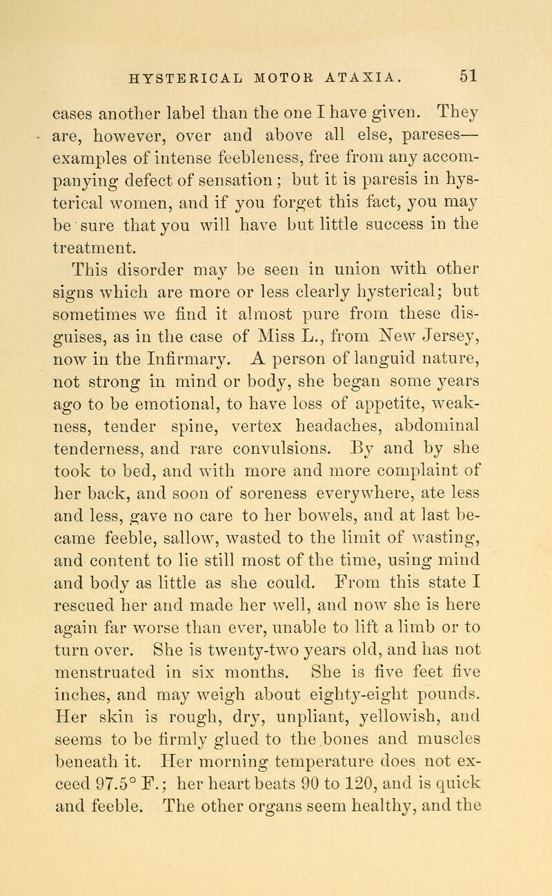 cases another label than the one I have given. They are, however, over and above all else, pareses— examples of intense feebleness, free from any accom- panying defect of sensation ; but it is paresis in hys- terical women, and if you forget this fact, you may be sure that you will have but little success in the treatment. This disorder may be seen in union with other signs which are more or less clearly hysterical; but sometimes we find it almost pure from these dis- guises, as in the case of Miss L., from IsTew Jersey, now in the Infirmary. A person of languid nature, not strong in mind or body, she began some years ago to be emotional, to have loss of appetite, weak- ness, tender spine, vertex headaches, abdominal tenderness, and rare convulsions. By and by she took to bed, and with more and more complaint of her back, and soon of soreness everywhere, ate less and less, gave no care to her bowels, and at last be- came feeble, sallow, wasted to the limit of wasting, and content to lie still most of the time, using mind and body as little as she could. From this state I rescued her and made her well, and now she is here again far worse than ever, unable to lift a limb or to turn over. She is twenty-two years old, and has not menstruated in six months. She is five feet five inches, and may weigh about eighty-eight pounds. Her skin is rough, dry, unpliant, yellowish, and seems to be firmly glued to the bones and muscles beneath it. Her morning temperature does not ex- ceed 97.5° F.; her heart beats 90 to 120, and is quick and feeble. The other organs seem healthy, and the