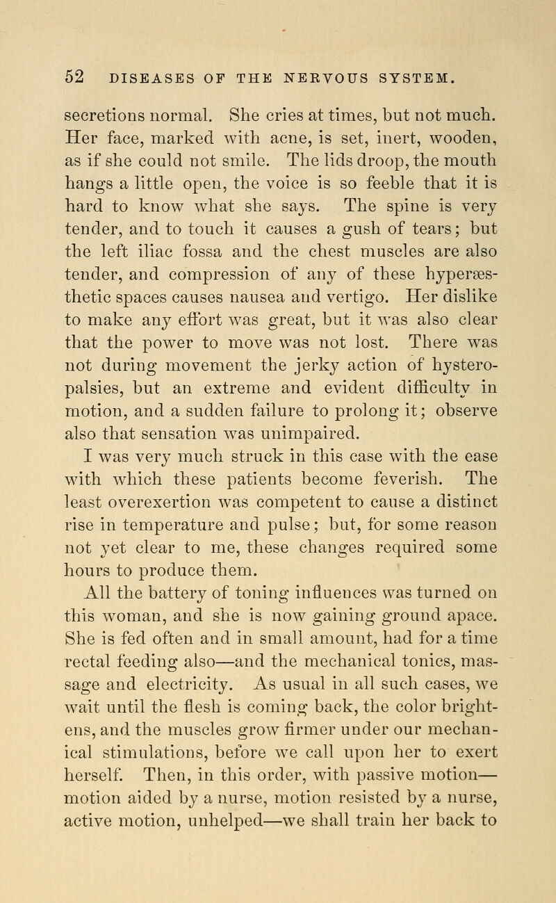 secretions normal. She cries at times, but not mucli. Her face, marked with acne, is set, inert, wooden, as if she could not smile. The lids droop, the mouth hangs a little open, the voice is so feeble that it is hard to know what she says. The spine is very tender, and to touch it causes a gush of tears; but the left iliac fossa and the chest muscles are also tender, and compression of any of these hyperses- thetic spaces causes nausea and vertigo. Her dislike to make any effort was great, but it was also clear that the power to move was not lost. There w^as not during movement the jerky action of hystero- palsies, but an extreme and evident difficulty in motion, and a sudden failure to prolong it; observe also that sensation was unimpaired. I was very much struck in this case with the ease with which these patients become feverish. The least overexertion was competent to cause a distinct rise in temperature and pulse; but, for some reason not yet clear to me, these changes required some hours to produce them. All the battery of toning influences was turned on this woman, and she is now gaining ground apace. She is fed often and in small amount, had for a time rectal feeding also—and the mechanical tonics, mas- sage and electricity. As usual in all such cases, we wait until the flesh is coming back, the color bright- ens, and the muscles grow firmer under our mechan- ical stimulations, before we call upon her to exert herself. Then, in this order, with passive motion— motion aided hy a nurse, motion resisted by a nurse, active motion, unhelped—we shall train her back to