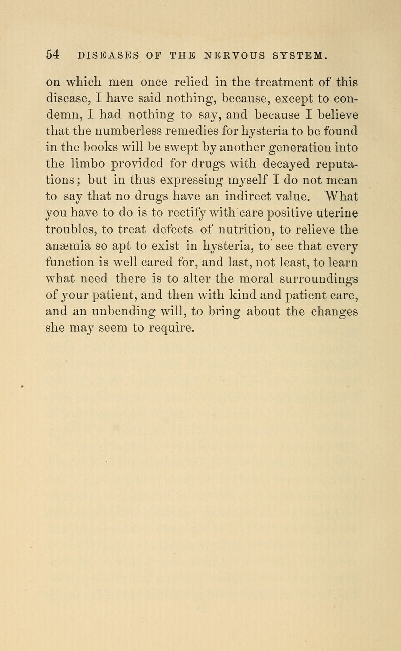 on which men once relied in the treatment of this disease, I have said nothing, because, except to con- demn, I had nothing to say, and because I believe that the numberless remedies for hysteria to be found in the books will be swept by another generation into the limbo provided for drugs with decayed reputa- tions ; but in thus expressing myself I do not mean to say that no drugs have an indirect value. What you have to do is to rectify with care positive uterine troubles, to treat defects of nutrition, to relieve the anaemia so apt to exist in hysteria, to see that every function is well cared for, and last, not least, to learn what need there is to alter the moral surroundings of your patient, and then with kind and patient care, and an unbending will, to bring about the changes she may seem to require.