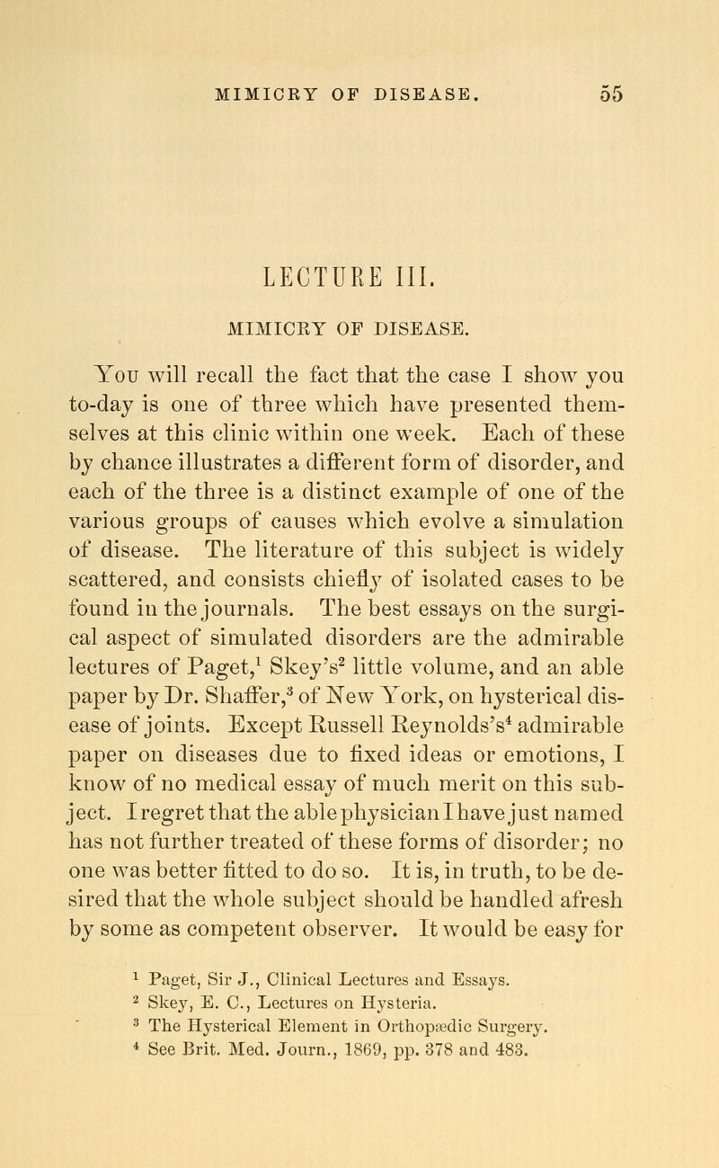 LECTURE III. MIMICKY OF DISEASE. You will recall the fact that the case I show you to-day is one of three which have presented them- selves at this clinic within one week. Each of these by chance illustrates a different form of disorder, and each of the three is a distinct example of one of the various groups of causes which evolve a simulation of disease. The literature of this subject is widely scattered, and consists chiefly of isolated cases to be found in the journals. The best essays on the surgi- cal aspect of simulated disorders are the admirable lectures of Paget,^ Skey's^ little volume, and an able paper by Dr. Shaffer,^ of New York, on hysterical dis- ease of joints. Except Russell Reynolds's^ admirable paper on diseases due to fixed ideas or emotions, I know of no medical essay of much merit on this sub- j ect. I regret that the able physician I have j ust named has not further treated of these forms of disorder; no one was better fitted to do so. It is, in truth, to be de- sired that the whole subject should be handled afresh by some as competent observer. It would be easy for 1 Paget, Sir J., Clinical Lectures and Essays. 2 Skey, E. C, Lectures on Hysteria. 3 The Hysterical Element in Orthopaedic Surgery. * See Brit. Med. Journ., 1869, pp. 378 and 483.