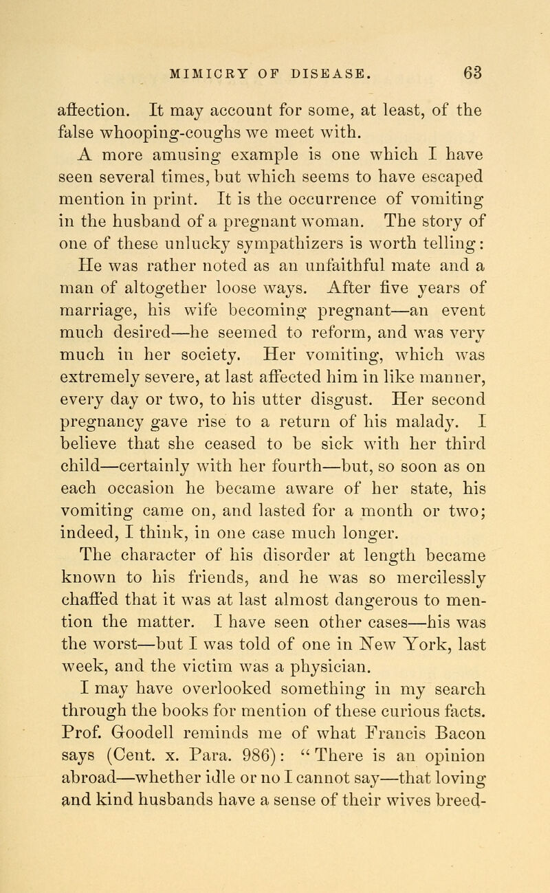 aftectioii. It may account for some, at least, of the false wbooping-coughs we meet with. A more amusing example is one which I have seen several times, but which seems to have escaped mention in print. It is the occurrence of vomiting in the husband of a pregnant woman. The story of one of these unlucky sympathizers is worth telling: He was rather noted as an unfaithful mate and a man of altogether loose ways. After Rye years of marriage, his wife becoming pregnant—an event much desired—he seemed to reform, and was very much in her society. Her vomiting, which was extremely severe, at last affected him in like manner, every day or two, to his utter disgust. Her second pregnancy gave rise to a return of his malady. I believe that she ceased to be sick with her third child—certainly with her fourth—but, so soon as on each occasion he became aware of her state, his vomiting came on, and lasted for a month or two; indeed, I think, in one case much longer. The character of his disorder at length became known to his friends, and he was so mercilessly chaffed that it was at last almost dangerous to men- tion the matter. I have seen other cases—his was the worst—but I was told of one in ^ew York, last week, and the victim was a physician. I may have overlooked something in my search through the books for mention of these curious facts. Prof Groodell reminds me of what Francis Bacon says (Cent. x. Para. 986):  There is an opinion abroad—whether idle or no I cannot say—that loving 9.nd kind husbands have a sense of their wives breed-