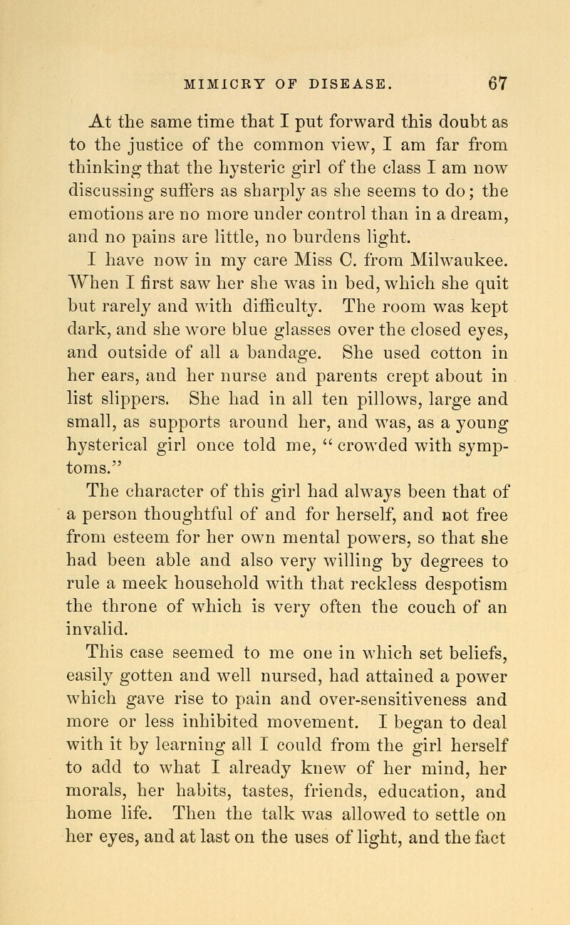 At the same time that I put forward this doubt as to the justice of the common view, I am far from thinking that the hysteric girl of the class I am now discussing suffers as sharply as she seems to do; the emotions are no more under control than in a dream, and no pains are little, no burdens light. I have now in my care Miss C. from Milw^aukee. When I first saw her she was in bed, which she quit but rarely and with diificulty. The room was kept dark, and she wore blue glasses over the closed eyes, and outside of all a bandage. She used cotton in her ears, and her nurse and parents crept about in list slippers. She had in all ten pillows, large and small, as supports around her, and was, as a young hysterical girl once told me,  crowded with symp- toms. The character of this girl had always been that of a person thoughtful of and for herself, and not free from esteem for her own mental powers, so that she had been able and also very willing hy degrees to rule a meek household with that reckless despotism the throne of which is very often the couch of an invalid. This case seemed to me one in which set beliefs, easily gotten and well nursed, had attained a power which gave rise to pain and over-sensitiveness and more or less inhibited movement. I began to deal with it by learning all I could from the girl herself to add to what I already knew of her mind, her morals, her habits, tastes, friends, education, and home life. Then the talk was allowed to settle on her eyes, and at last on the uses of light, and the fact