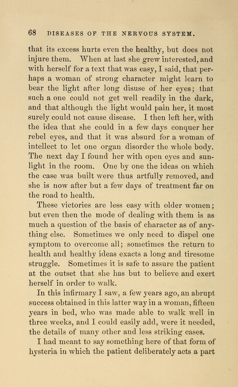 that its excess hurts even the healthy, but does not injure them. When at last she grew interested, and with herself for a text that was easy, I said, that per- haps a woman of strong character might learn to bear the light after long disuse of her eyes; that such a one could not get well readily in the dark, and that although the light would pain her, it most surely could not cause disease. I then left her, with the idea that she could in a few days conquer her rebel eyes, and that it was absurd for a woman of intellect to let one organ disorder the whole body. The next day I found her with open eyes and sun- light in the room. One by one the ideas on which the case was built were thus artfully removed, and she is now after but a few days of treatment far on the road to health. These victories are less easy with older women; but even then the mode of dealing with them is as much a question of the basis of character as of any- thing else. Sometimes we only need to dispel one symptom to overcome all; sometimes the return to health and healthy ideas exacts a long and tiresome struggle. Sometimes it is safe to assure the patient at the outset that she has but to believe and exert herself in order to walk. In this infirmary I saw, a few years ago, an abrupt success obtained in this latter way in a woman, fifteen years in bed, who was made able to walk well in three weeks, and I could easily add, were it needed, the details of many other and less striking cases. I had meant to say something here of that form of hysteria in which the patient deliberately acts a part