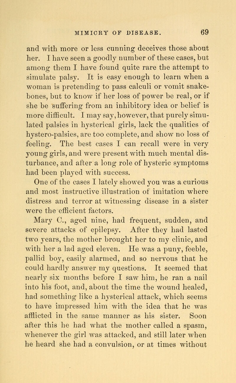 and with more or less cunning deceives those about her. I have seen a goodly number of these cases, but among them I have found quite rare the attempt to simulate palsy. It is easy enough to learn when a woman is pretending to pass calculi or vomit snake- bones, but to know if her loss of power be real, or if she be suffering from an inhibitory idea or belief is more difficult. I may say, however, that purely simu- lated palsies in hysterical girls, lack the qualities of hystero-palsies, are too complete, and show no loss of feeling. The best cases I can recall were in very young girls, and were present with much mental dis- turbance, and after a long role of hysteric symptoms had been played with success. One of the cases I lately showed you was a curious and most instructive illustration of imitation where distress and terror at witnessing disease in a sister were the efficient factors. Mary C, aged nine, had frequent, sudden, and severe attacks of epilepsy. After they had lasted two years, the mother brought her to my clinic, and with her a lad aged eleven. He was a puny, feeble, pallid boy, easily alarmed, and so nervous that he could hardly answer my questions. It seemed that nearly six months before I saw him, he ran a nail into his foot, and, about the time the wound healed, had something like a hysterical attack, which seems to have impressed him with the idea that he was afflicted in the same manner as his sister. Soon after this he had what the mother called a spasm, whenever the girl was attacked, and still later when he heard she had a convulsion, or at times without