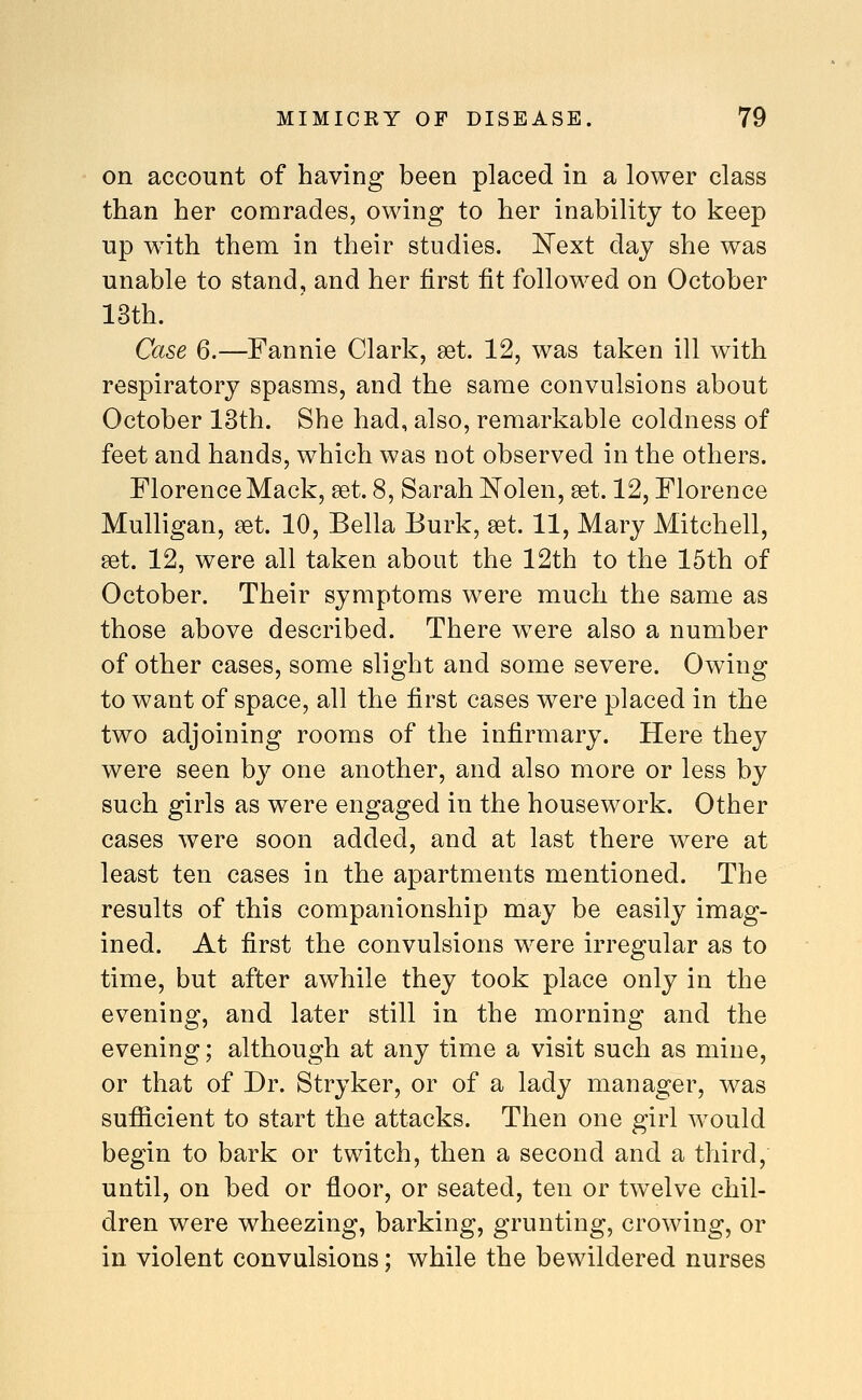 on account of having been placed in a lower class than her comrades, owing to her inability to keep up w^ith them in their studies, l^ext day she was unable to stand, and her first fit followed on October 13th. Case 6.—Fannie Clark, set. 12, was taken ill with respiratory spasms, and the same convulsions about October 13th. She had, also, remarkable coldness of feet and hands, which was not observed in the others. Florence Mack, get. 8, Sarah IsTolen, set. 12, Florence Mulligan, ^t. 10, Bella Burk, set. 11, Mary Mitchell, set. 12, were all taken about the 12th to the 15th of October. Their symptoms were much the same as those above described. There were also a number of other cases, some slight and some severe. Owing to want of space, all the first cases were placed in the two adjoining rooms of the infirmary. Here they were seen by one another, and also more or less by such girls as were engaged in the housework. Other cases were soon added, and at last there were at least ten cases in the apartments mentioned. The results of this companionship may be easily imag- ined. At first the convulsions were irregular as to time, but after awhile they took place only in the evening, and later still in the morning and the evening; although at any time a visit such as mine, or that of Dr. Stryker, or of a lady manager, was sufiicient to start the attacks. Then one girl would begin to bark or twitch, then a second and a third, until, on bed or floor, or seated, ten or twelve chil- dren were wheezing, barking, grunting, crowing, or in violent convulsions; while the bewildered nurses