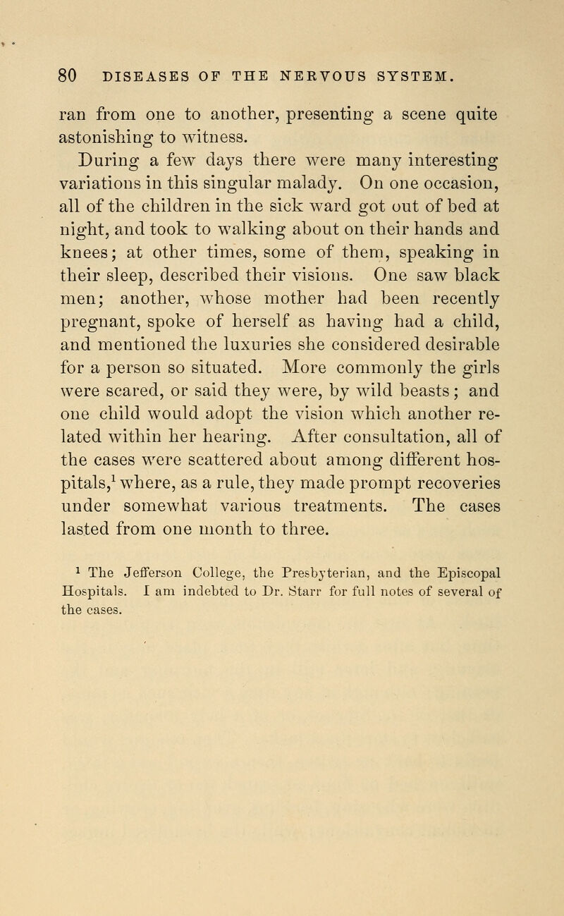 ran from one to another, presenting a scene quite astonishing to witness. During a few clajs there were many interesting variations in this singular malady. On one occasion, all of the children in the sick ward got out of hed at night, and took to walking ahout on their hands and knees; at other times, some of them, speaking in their sleep, described their visions. One saw black men; another, whose mother had been recently pregnant, spoke of herself as having had a child, and mentioned the luxuries she considered desirable for a person so situated. More commonly the girls were scared, or said they were, by wild beasts; and one child would adopt the vision which another re- lated within her hearing. After consultation, all of the cases were scattered about among different hos- pitals,^ where, as a rule, they made prompt recoveries under somewhat various treatments. The cases lasted from one month to three. 1 The Jefferson College, the Presbyterian, and the Episcopal Hospitals. I am indebted to Dr. Starr for full notes of several of the cases.