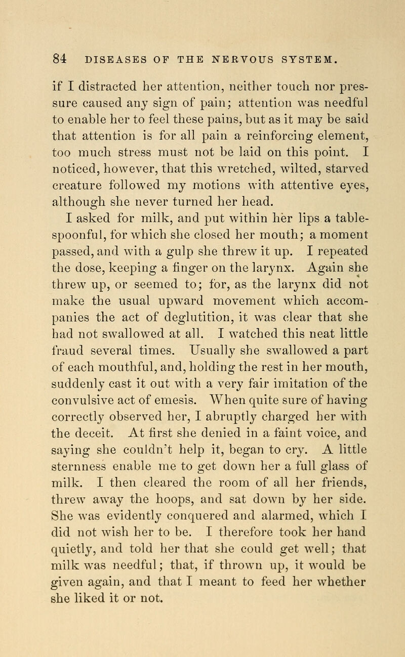 if I distracted her attention, neither touch nor pres- sure caused any sign of pain; attention was needful to enable her to feel these pains, but as it may be said that attention is for all pain a reinforcing element, too much stress must not be laid on this point. I noticed, however, that this w^retched, wilted, starved creature followed my motions with attentive eyes, although she never turned her head. I asked for milk, and put within her lips a table- spoonful, for which she closed her mouth; a moment passed, and with a gulp she threw it up. I repeated the dose, keeping a finger on the larynx. Again she threw up, or seemed to; for, as the larynx did not make the usual upward movement which accom- panies the act of deglutition, it was clear that she had not swallowed at all. I watched this neat little fraud several times. Usually she swallowed a part of each mouthful, and, holding the rest in her mouth, suddenly cast it out with a very fair imitation of the convulsive act of emesis. When quite sure of having correctly observed her, I abruptly charged her with the deceit. At first she denied in a faint voice, and saying she couldn't help it, began to cry. A little sternness enable me to get down her a full glass of milk. I then cleared the room of all her friends, threw aw^ay the hoops, and sat down by her side. She was evidently conquered and alarmed, which I did not wish her to be. I therefore took her hand quietly, and told her that she could get w^ell; that milk was needful; that, if thrown up, it would be given again, and that I meant to feed her whether she liked it or not.