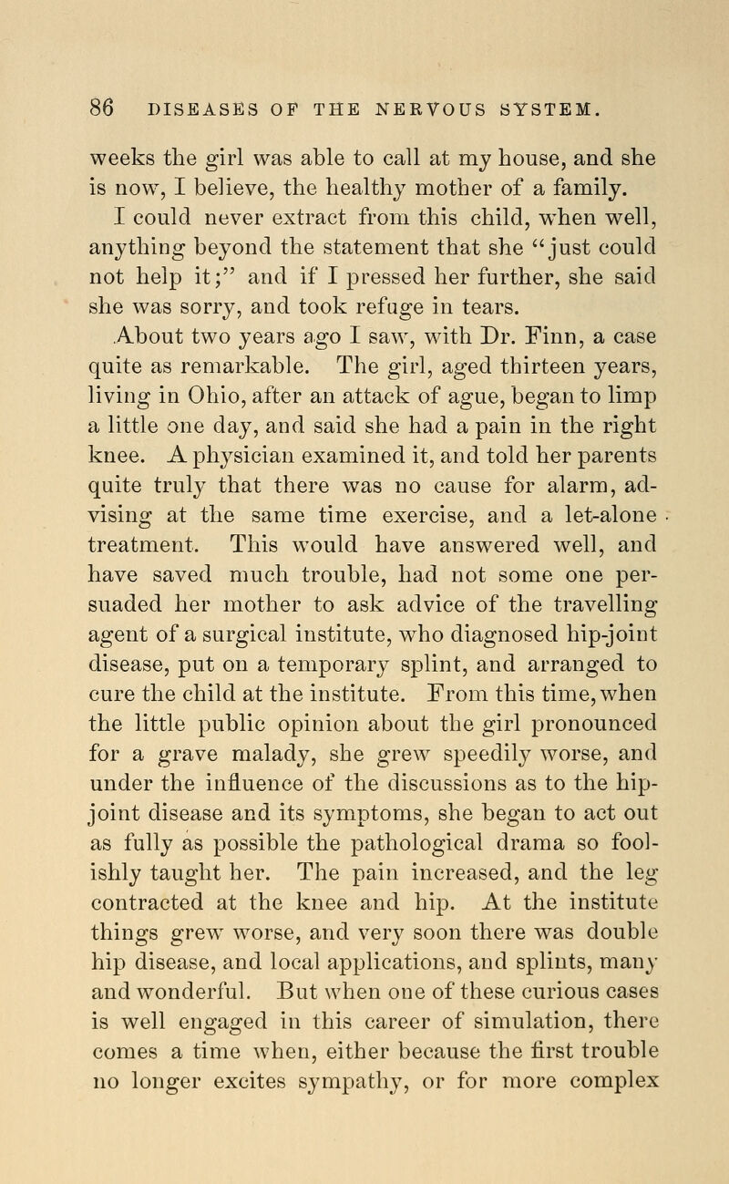 weeks the girl was able to call at my house, and she is now, I believe, the healthy mother of a family. I could never extract from this child, when well, anything beyond the statement that she ^'just could not help it; and if I pressed her further, she said she was sorry, and took refuge in tears. A^bout two years ago I saw, with Dr. Finn, a case quite as remarkable. The girl, aged thirteen years, living in Ohio, after an attack of ague, began to limp a little one day, and said she had a pain in the right knee. A physician examined it, and told her parents quite truly that there was no cause for alarm, ad- vising at the same time exercise, and a let-alone treatment. This w^ould have answered well, and have saved much trouble, had not some one per- suaded her mother to ask advice of the travelling agent of a surgical institute, who diagnosed hip-joint disease, put on a temporary splint, and arranged to cure the child at the institute. From this time, when the little public opinion about the girl pronounced for a grave malady, she grew speedily worse, and under the influence of the discussions as to the hip- joint disease and its symptoms, she began to act out as fully as possible the pathological drama so fool- ishly taught her. The pain increased, and the leg contracted at the knee and hip. At the institute things grew^ worse, and very soon there was double hip disease, and local applications, and splints, many and wonderful. But when one of these curious cases is well engaged in this career of simulation, there comes a time when, either because the first trouble no longer excites sympathy, or for more complex