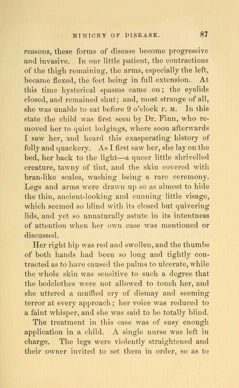 reasons, these forms of disease become progressive and invasive. In our little patient, the contractions of the thigh remaining, the arms, especially the left, became flexed, the feet being in full extension. At this time hysterical spasms came on; the eyelids closed, and remained shut; and, most strange of all, she was unable to eat before 9 o'clock p. m. In this state the child was first seen by Dr, Finn, who re- moved her to quiet lodgings, where soon afterwards I saw her, and heard this exasperating history of folly and quackery. As I first saw her, she lay on the bed, her back to the light—a queer little shrivelled creature, tawny of tint, and the skin covered with bran-like scales, washing being a rare ceremony. Legs and arms were drawn up so as almost to hide the thin, ancient-looking and cunning little visage, which seemed so blind with its closed but quivering lids, and yet so unnaturally astute in its intentness of attention when her own case was mentioned or discussed. Her right hip was red and swollen, and the thumbs of both hands had been so long and tightly con- tracted as to have caused the palms to ulcerate, while the whole skin was sensitive to such a degree that the bedclothes were not allowed to touch her, and she uttered a muffled cry of dismay and seeming terror at every approach; her voice was reduced to a faint whisper, and she was said to be totally blind. The treatment in this case was of easy enough application in a child. A single nurse was left in charge. The legs were violently straightened and their owner invited to set them in order, so as to