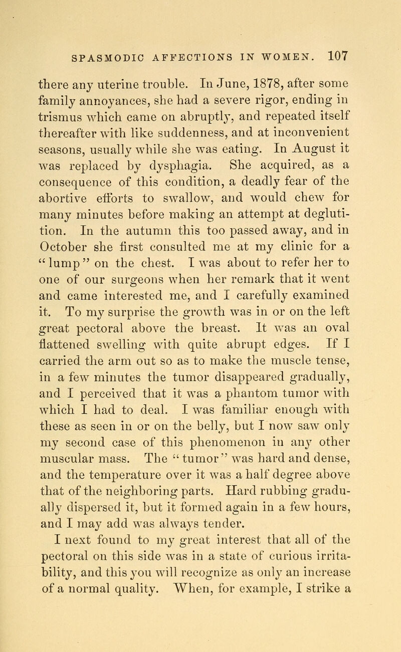 there any uterine trouble. In June, 1878, after some family annoyances, she had a severe rigor, ending in trismus which came on abruptly, and repeated itself thereafter with like suddenness, and at inconvenient seasons, usually while she was eating. In August it was replaced by dysphagia. She acquired, as a consequence of this condition, a deadly fear of the abortive efforts to swallow, and would chew for many minutes before making an attempt at degluti- tion. In the autumn this too passed away, and in October she first consulted me at my clinic for a  lump  on the chest. I was about to refer her to one of our surgeons when her remark that it went and came interested me, and I carefully examined it. To my surprise the growth was in or on the left great pectoral above the breast. It was an oval flattened swelling with quite abrupt edges. If I carried the arm out so as to make the muscle tense, in a few minutes the tumor disappeared gradually, and I perceived that it was a phantom tumor with which I had to deal. I was familiar enough with these as seen in or on the belly, but I now saw only my second case of this phenomenon in anj^ other muscular mass. The  tumor was hard and dense, and the temperature over it was a half degree above that of the neighboring parts. Hard rubbing gradu- ally dispersed it, but it formed again in a few hours, and I may add was always tender. I next found to my great interest that all of the pectoral on this side was in a state of curious irrita- bility, and this you will recognize as only an increase of a normal quality. When, for example, I strike a