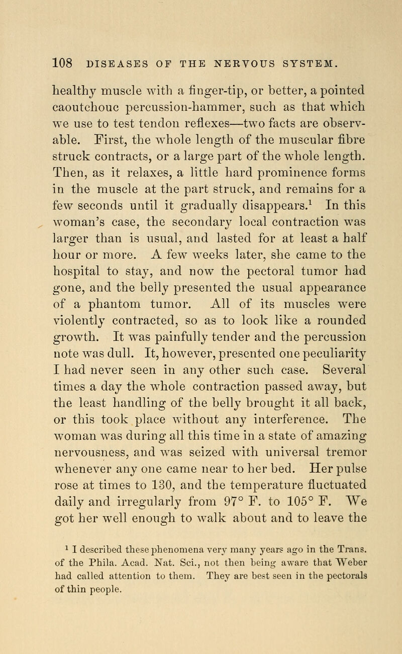 healthy muscle with a finger-tip, or better, a pointed caoutchouc percussion-hammer, such as that which we use to test tendon reflexes—two facts are observ- able. First, the whole length of the muscular fibre struck contracts, or a large part of the whole length. Then, as it relaxes, a little hard prominence forms in the muscle at the part struck, and remains for a few seconds until it gradually disappears.^ In this woman's case, the secondary local contraction was larger than is usual, and lasted for at least a half hour or more. A few weeks later, she came to the hospital to stay, and now the pectoral tumor had gone, and the belly presented the usual appearance of a phantom tumor. All of its muscles were violently contracted, so as to look like a rounded growth. It was painfully tender and the percussion note was dull. It, however, presented one peculiarity I had never seen in any other such case. Several times a day the whole contraction passed away, but the least handling of the belly brought it all back, or this took place without any interference. The woman was during all this time in a state of amazing nervousness, and w^as seized with universal tremor whenever any one came near to her bed. Her pulse rose at times to 130, and the temperature fluctuated daily and irregularly from 97° F. to 105° F. We got her well enough to walk about and to leave the 1 I described these phenomena very many years ago in the Trans, of the Phila. Acad. Nat. Sci., not then being aware that Weber had called attention to them. They are best seen in the pectorals of thin people.