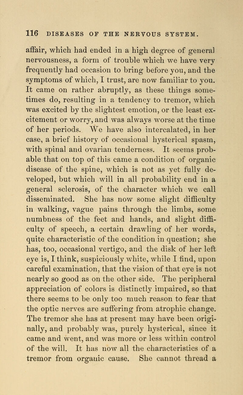 affair, which had ended in a high degree of general nervousness, a form of trouble which we have very frequently had occasion to bring before you, and the symptoms of which, I trust, are now familiar to you. It came on rather abruptly, as these things some- times do, resulting in a tendency to tremor, which was excited by the slightest emotion, or the least ex- citement or worry, and was always worse at the time of her periods. We have also intercalated, in her case, a brief history of occasional hysterical spasm, with spinal and ovarian tenderness. It seems prob- able that on top of this came a condition of organic disease of the spine, which is not as yet fully de- veloped, but which will in all probability end in a general sclerosis, of the character which we call disseminated. She has now some slight difficulty in walking, vague pains through the limbs, some numbness of the feet and hands, and slight diffi- culty of speech, a certain drawling of her words, quite characteristic of the condition in question; she has, too, occasional vertigo, and the disk of her left eye is, I think, suspiciously white, while I find, upon careful examination, that the vision of that eye is not nearly so good as on the other side. The peripheral appreciation of colors is distinctly impaired, so that there seems to be only too much reason to fear that the optic nerves are suffering from atrophic change. The tremor she has at present may have been origi- nally, and probably was, purely hysterical, since it came and went, and was more or less within control of the will. It has now all the characteristics of a tremor from organic cause. She cannot thread a