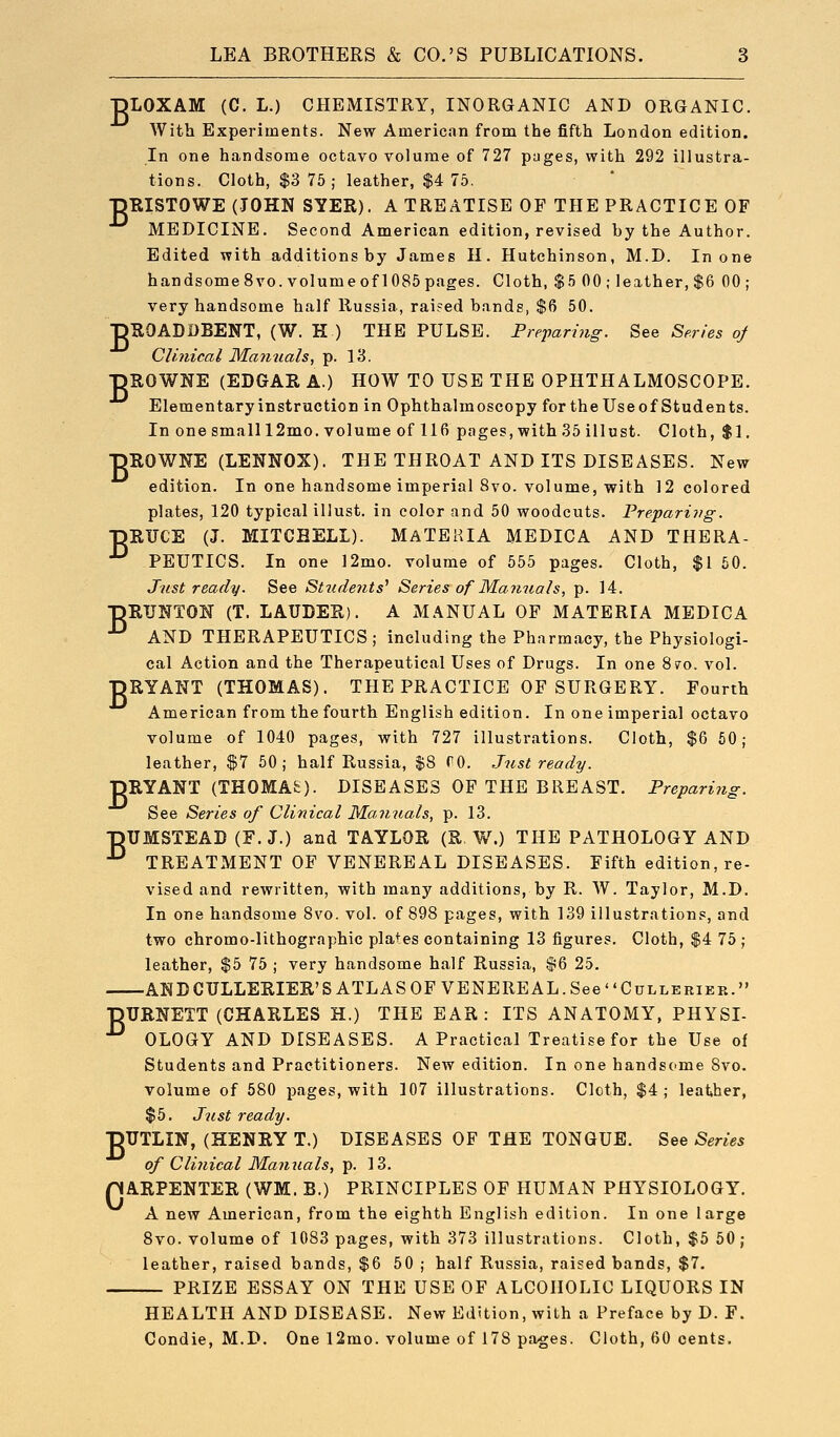 IDLOXAM (C. L.) CHEMISTRY, INORGANIC AND ORGANIC. With Experiments. New American from the fifth London edition. In one handsome octavo volume of 727 pages, with 292 illustra- tions. Cloth, $3 76; leather, $4 75. •pEISTOWE (JOHN SYER). A TREATISE OF THE PRACTICE OF MEDICINE. Second American edition, revised by the Author. Edited with additions by James H. Hutchinson, M.D. In one handsome 8vo. volume of 1085 pages. Cloth, $5 00; leather, $6 00; very handsome half Russia, rai?ed bands, $6 50. ■pROADBBENT, (W. H ) THE PULSE. Preparing. See Series of Clinical Mamials, p. 13. ■pROWNE (EDGAR A.) HOW TO USE THE OPHTHALMOSCOPE. Elementaryinstructicn in Ophthalmoscopy fortheUseof Students. In one small 12mo. volume of 116 pages, with 35 illust. Cloth, $1. DROWNE (LENNOX). THE THROAT AND ITS DISEASES. New edition. In one handsome imperial 8vo. volume, with 12 colored plates, 120 typical illust. in color and 50 woodcuts. Preparing. •pRTJCE (J. MITCBELI). MaTEKIA MEDICA AND THERA- ^ PEUTICS. In one 12mo. volume of 555 pages. Cloth, $1 60. Just ready. See Students^ Series of Ma7tuals, p. 14. •nRUNTON (T. LAUDER). A MANUAL OF MATERIA MEDICA •^ AND THERAPEUTICS ; including the Pharmacy, the Physiologi- cal Action and the Therapeutical Uses of Drugs. In one 870. vol. •pRYANT (THOMAS). THE PRACTICE OF SURGERY. Fourth American from the fourth English edition. In one imperial octavo volume of 1040 pages, with 727 illustrations. Cloth, $6 60; leather, $7 60; half Russia, $8 fO. Just ready. DRYANT (THOMAS). DISEASES OF THE BREAST. Preparing. See Series of Clinical M^annals, p. 13. ■pUMSTEAD (F. J.) and TAYLOR (R W.) THE PATHOLOGY AND ■^ TREATMENT OF VENEREAL DISEASES. Fifth edition, re- vised and rewritten, with many additions, by R. W. Taylor, M.D. In one handsome 8vo. vol. of 898 pages, with 139 illustrations, and two chromo-lithographic plates containing 13 figures. Cloth, $4 75 ; leather, $5 75 ; very handsome half Russia, 86 25. ANDCULLERIER'S ATLAS OF VENEREAL. See CuLLERiER. pURNETT (CHARLES H.) THE EAR : ITS ANATOMY, PHYSI- ■^ OLOGY AND DISEASES. A Practical Treatise for the Use of Students and Practitioners. New edition. In one handsome 8vo. volume of 580 pages, with 107 illustrations. Cloth, $4; leather, $5. Just ready. pUTLIN, (HENRY T.) DISEASES OF THE TONGUE. See Series of Clinical Mamials, p. 13. pARPENTER (WM. B.) PRINCIPLES OF HUMAN PHYSIOLOGY. A new American, from the eighth English edition. In one large Svo. volume of 1083 pages, with 373 illustrations. Cloth, $5 50 ; leather, raised bands, $6 50 ; half Russia, raised bands, $7. PRIZE ESSAY ON THE USE OF ALCOHOLIC LIQUORS IN HEALTH AND DISEASE. New Edition, with a Preface by D. F. Condie, M.D. One 12mo. volume of 178 pages. Cloth, 60 cents.
