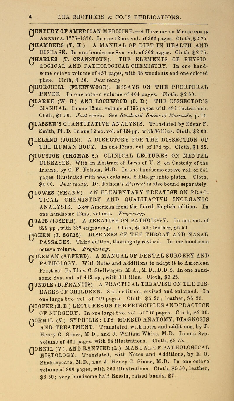 QENTURY OF AMERICAN MEDICINE.—A History op Medicine in America, 1776-1876. In one 12mo. vol. of 366pcages. Cloth, $2 25. HHAMBERS (T. K.) A MANUAL OF DIET IN HEALTH AND DISEASE. In one handsome 8vo. voL of 302 pages. Cloth, $2 75. pHARLES (T. CRANSTOUN). THE ELEMENTS OF PHYSIO- ^ LOGICAL AND PATHOLOGICAL CHEMISTRY. In one hand- some octavo volume of 451 pages, with 38 woodcuts and one colored plate. Cloth, 3 60. Just ready. nHTJRGHILL (FLEETWOOD). ESSAYS ON THE PUERPERAL FEVER. In one octavo volume of 464 pa^es. Cloth, $2 50. HLARKE (W. B.) AND LOCKWOCD (C. B ) THE DISSECTOR'S MANUAL. In one 12mo. volume of 396 pages, with 49 illustrations. Cloth, $1 50. Just ready. See Students' Series of Manuals, p. 14. HLASSEN'S QUANTITATIVE ANALYSIS. Translated by Edgar F. Smith, Ph.D. Inone 12mo. vol. of 324pp., with 36 illus. Cloth, $2 00. nLELAND (JOHK). A DIRECTORY FOR THE DISSECTION OF ^ THE HUMAN BODY. In one 12mo. vol. of 178 pp. Cloth, $1 25. pLOUSTON (THOMAS S.) CLINICAL LECTURES OiNT MENTAL DISEASES. With an Abstract of Laws of U. S. on Custody of the Insane, by C. F. Folsom, M.D. In one har-dsome octavo vol. of 541 pages, illustrated with woodcuts and 8 lithographic plates. Cloth, $4 00. Just ready. Dr. Folsom's Abstract is also bound separately. pLOWES (FRANK). AN ELEMENTARY TREATISE ON PRAC- ^ TICAL CHEMISTRY AND QUALITATIVE INORGANIC ANALYSIS. New American from the fourth English edition. In one handsome 12mo, volume. Preparing. pOATS (JOSEPH). A TREATISE ON PATHOLOGY. In one vol. of ^ 829 pp., with 339 engravings. Cloth, $5 50 j leather, $6 50 OHEN (J. SOLIS). DISEASES OF THE THROAT AND NASAL PASSAGES. Third edition, thoroughly revised. In one handsome octavo volume. Preparing. pDLEMAN (ALFRED). A MANUAL OF DENTAL SURGERY AND PATHOLOGY. With Notes and Additions to adapt it to American Practice: By Thos. C. Stellwagen, M. A., M.D., D.D.S. In one hand- some 8vo. vol. of 412 pp , with 331 illus. Cloth, $3 25. paNDIE (D.FRANCIS). A PRACTICAL TREATISE ON THE DIS- EASES OF CHILDREN. Sixth edition, revised and enlarged. In one large 8vo. vol. of 719 pages. Cloth, $5 25 ; leather, ^-6 25. pOOPER(B.B.) LECTURES ON THE PRINCIPLES ANDPRACTICE ^ OF SURGERY. In one large 8vo. vol. of 767 pages. Cloth, $2 00. pOENIL (V.) SYPHILIS: ITS MORBID ANATOMY, DIAGNOSIS AND TREATMENT. Translated, with notes and additions, by J. Henry C. Simes, M.D , and J. William White, M.D. In one 8vo. volume of 461 pages, with 84 illustrations. Cloth, $3 75. pORNIL (V,), AND RANVIER (L.) MANUAL OF PATHOLOGICAL ^ HISTOLOGY. Translated, with Notes and Additions, by B. 0. Shakespeare, M.D., and J. Henry C. Simes, M.D. In one octavo volume of 800 pages, with 360 illustrations. Cloth, $5 50; leather, $6 50; very handsome half Russia, raised bands, $7. 0