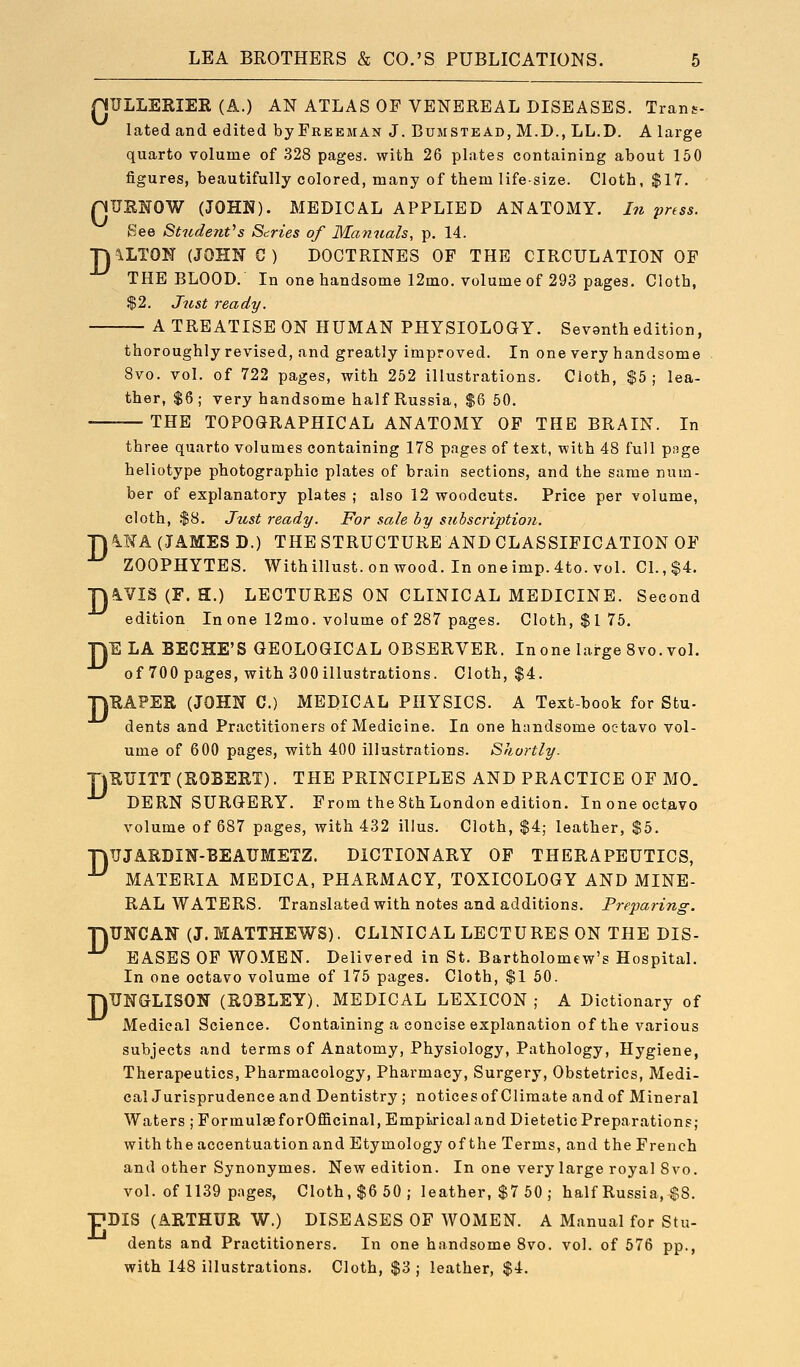 nULLEKIER (A.) AN ATLAS OF VENEREAL DISEASES. Trans- lated and edited by Freeman J. Bumstead, M.D., LL.D. A large quarto volume of 328 pages, with 26 plates containing about 160 figures, beautifully colored, many of them life-size. Cloth, $17. nUENOW (JOHN). MEDICAL APPLIED ANATOMY. In press. See Student^s Series of Manuals, p. 14. ^LTON (JOHN C ) DOCTRINES OF THE CIRCULATION OF THE BLOOD, In one handsome 12mo. volume of 293 pages. Cloth, $2. Just ready. A TREATISE ON HUMAN PHYSIOLOGY. Sevanth edition, thoroughly revised, and greatly improved. In one very handsome 8vo. vol. of 722 pages, with 252 illustrations. Cioth, $5; lea- ther, $6; very handsome half Russia, $6 50. THE TOPOGRAPHICAL ANATOMY OF THE BRAIN. In D D D D three quarto volumes containing 178 pages of text, with 48 full page heliotype photographic plates of brain sections, and the same num- ber of explanatory plates ; also 12 woodcuts. Price per volume, cloth, .$8. Just ready. For sale by subscription. hMK (JAMES D.) THE STRUCTURE AND CLASSIFICATION OF ZOOPHYTES. Withillust.onwood. Inoneimp. 4to.vol. CI., $4. ^VIS (F. H.) LECTURES ON CLINICAL MEDICINE. Second edition In one 12mo. volume of 287 pages. Cloth, $175. ELA BECHE'S GEOLOGICAL OBSERVER. In one large 8vo. vol. of 700 pages, with 300illu3trations. Cloth, $4. ■nEAPER (JOHN C.) MEDICAL PHYSICS. A Text-book for Stu- dents and Practitioners of Medicine. In one handsome octavo vol- ume of 600 pages, with 400 illustrations. Shortly. TtUTJITT (ROBERT). THE PRINCIPLES AND PRACTICE OF MO. DERN SURGERY. From the8thLondon edition. In one octavo volume of 687 pages, with 432 illus. Cloth, $4; leather, $5. ■nTJJARDIN-BEAUMETZ. DICTIONARY OP THERAPEUTICS, ■^ MATERIA MEDICA, PHARMACY, TOXICOLOGY AND MINE- RAL WATERS. Translated with notes and additions. Prejjaring. UNCAK (J. MATTHEWS). CLINICAL LECTURES ON THE DIS- EASES OF WOMEN. Delivered in St. Bartholomew's Hospital. TJUNGLISON (ROBLEY). MEDICAL LEXICON,- A Dictionary of Medical Science. Containing a concise explanation of the various subjects and terms of Anatomy, Physiology, Pathology, Hygiene, Therapeutics, Pharmacology, Pharmacy, Surgery, Obstetrics, Medi- calJurisprudence and Dentistry ; noticesof Climate and of Mineral Waters ; Formulae forOfficinal, Empijicaland Dietetic Preparations; with the accentuation and Etymology of the Terms, and the French and other Synonymes. New edition. In one very large royal Svo. vol. of 1139 pages. Cloth, $6 50; leather, $7 50 ; half Russia, $8. pDIS (ARTHUR W.) DISEASES OF WOMEN. A Manual for Stu- dents and Practitioners. In one handsome Svo. vol. of 576 pp., with 148 illustrations. Cloth, $3 ; leather, $4. D