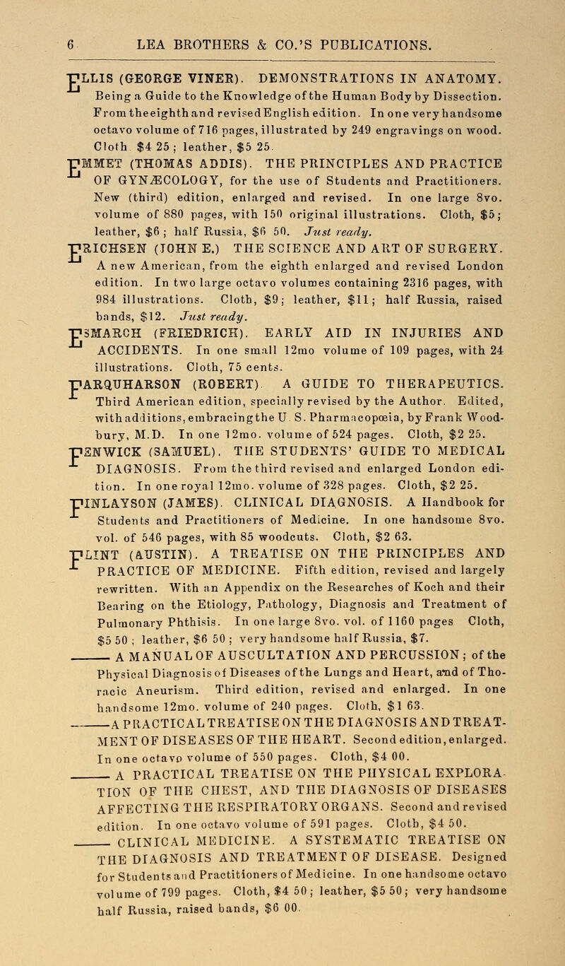 ■pLLIS (GEORGE VINER). DEMONSTRATIONS IN ANATOMY. Being a Guide to the Knowledge of the Human Body by Dissection. From the eighth and revised English edition. In one very handsome octavo volume of 716 pages, illustrated by 249 engravings on wood. Cloth $4 25 ; leather, $5 25 pMMET (THOMAS ADDIS). THE PRINCIPLES AND PRACTICE OP GYNECOLOGY, for the use of Students and Practitioners. New (third) edition, enlarged and revised. In one large 8vo. volume of 880 pages, with 15fl original illustrations. Cloth, $5; leather, $6 ; half Russia, $6 50. Just ready. pRICHSEN (JOHN E.) THE SCIENCE AND ART OF SURGERY. A new American, from the eighth enlarged and revised London edition. In two large octavo volumes containing 2316 pages, with 984 illustrations. Cloth, $9; leather, $11; half Russia, raised bands, $12. J^ist ready. pSMARCH (FRIEDRICK). EARLY AID IN INJURIES AND ACCIDENTS. In one small 12rao volume of 109 pages, with 24 illustrations. Cloth, 75 cents. pARQTJHARSON (ROBERT) A GUIDE TO THERAPEUTICS. Third American edition, specially revised by the Author. Edited, with additions, embracingthe U S. Pharmacopoeia, by Frank Wood- bury, M.D. In one 12mo. volume of 524 pages. Cloth, $2 25. ■pENWICK (SAMUEL). THE STUDENTS' GUIDE TO MEDICAL DIAGNOSIS. From the third revised and enlarged London edi- tion. In one royal 12mo. volume of 328 pages. Cloth, $2 25. PINLAYSON (JAMES). CLINICAL DIAGNOSIS. A Handbook for Students and Practitioners of Medicine. In one handsome 8vo. vol. of 546 pages, with 85 woodcuts. Cloth, $2 63. pLINT (A.TJSTIN). A TREATISE ON THE PRINCIPLES AND PRACTICE OF MEDICINE. Fifth edition, revised and largely rewritten. With an Appendix on the Researches of Koch and their Bearing on the Etiology, Pathology, Diagnosis and Treatment of Pulmonary Phthi.«iis. In one large 8vo. vol. of 1160 pages Cloth, $5 50; leather, $6 50 ; very handsome half Russia, $7. AMANUALOF AUSCULTATION AND PERCUSSION; of the Physical Diagnosis of Diseases of the Lungs and Heart, and of Tho- racic Aneurism. Third edition, revised and enlarged. In one handsome 12mo. volume of 240 pages. Cloth, $1 63. A PRACTICAL TREATISE ON THE DIAGNOSIS AND TREAT- MENT OP DISEASES OF THE HEART. Second edition, enlarged. In one octavo volume of 550 pages. Cloth, $4 00. A PRACTICAL TREATISE ON THE PHYSICAL EXPLORA- TION OF THE CHEST, AND THE DIAGNOSIS OF DISEASES AFFECTING THE RESPIRATORY ORG ANS. Second and revised edition. In one octavo volume of 591 pages. Cloth, $4 50. CLINICAL MEDICINE. A SYSTEMATIC TREATISE ON THE DIAGNOSIS AND TREATMENT OF DISEASE. Designed for Students and Practitioners of Medicine. In one handsome octavo volume of 799 pages. Cloth, $4 50 ; leather, $5 50 ; very handsome half Russia, raised bands, $6 00.
