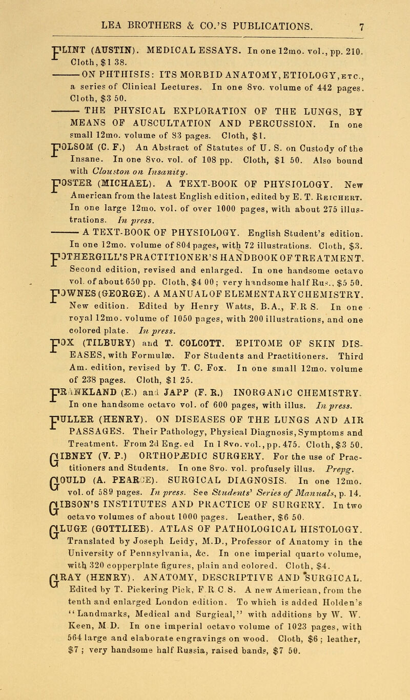 pLINT (AUSTIN). MEDICAL ESSAYS. In one 12mo. vol., pp. 210. Cloth, $138. ON PHTHISIS: ITS MORBID ANATOMY,ETIOLOGY,etc., a series of Clinical Lectures. In one 8vo. volume of 442 pages. Cloth, $.3 50. THE PHYSICAL EXPLORATION OP THE LUNGS, BY MEANS OF AUSCULTATION AND PERCUSSION. In one small 12mo. volume of S3 pages. Cloth, $1. pOLSOM (C. F.) An Abstract of Statutes of U. S. on Custody of the Insane. In one 8vo. vol. of 108 pp. Cloth, $1 50. Also bound with Clotitton on Insanity. pOSTER (MICHAEL). A TEXT-BOOK OF PHYSIOLOGY. New American from the latest English edition, edited by E. T. Reichert. In one large 12mo. vol. of over 1000 pages, with about 275 illus- trations. In press. A TEXT-BOOK OF PHYSIOLOGY. English Student's edition. In one 12mo. volume of 804 pages, with 72 illustrations. Cloth, $3. pOTHERGILL'S PRACTITIONER'S HANDBOOK OF TREATMENT. Second edition, revised and enlarged. In one handsome octavo vol. of about 650 pp. Cloth, $4 00; very handsome half Rus., $5 50, paWNES(GEOKGE). A MANUALOF ELEMENTARYCHEMISTRY. New edition. Edited by Henry Watts, B.A., F.R S. In one royal 12mo. volume of 1050 pages, with 200 illustrations, and one colored plate. In press. pox (TILBURY) and T. COLCOTT. EPITOME OF SKIN DIS- EASES, with Formulas. For Students and Practitioners. Third Am. edition, revised by T. C. Fox. In one small 12mo. volume of 238 pages. Cloth, $1 25. iR iHKLAND (E.) and JAPP (F. R.) INORGANIC CHEMISTRY. In one handsome octavo vol. of 600 pages, with illus. In press. pULLER (HENRY). ON DISEASES OF THE LUNGS AND AIR PASSAGES. Their Pathology, Physical Diagnosis, Symptoms and Treatment. From 2d Eng. ed In 1 8vo. vol., pp. 475. Cloth, $3 50. niBNEY(V. P.) 0RTH0PJ51DIC SURGERY. For the use of Prac- titioners and Students. In one 8vo. vol. profusely illus. Prepg. nOULD (A. PEARJE). SURGICAL DIAGNOSIS. In one 12mo. vol. of 589 pages. In press. See Students^ Series of Manuals., p. 14. piBSON'S INSTITUTES AND PRACTICE OF SURGERY. In two octavo volumes of about 1000 pages. Leather, $6 60. QLUGE (GOTTLIEB). ATLAS OF PATHOLOGICAL HISTOLOGY. Translated by Joseph Leidy, M.D., Professor of Anatomy in the University of Pennsylvania, Ac. In one imperial quarto volume, with 320 copperplate figures, plain and colored. Cloth, $4. riRAY (HENRY). ANATOMY, DESCRIPTIVE AND SURGICAL. Edited by T. Pickering Pick, PR C S. A new American, from the tenth and enlarged London edition. To which is added Holden's Landmarks, Medical and Surgical, with additions by W. TV. Keen, M D. In one imperial octavo volume of 1023 pages, with 564 large and elaborate engravings on wood. Cloth, $6 ; leather, $7 ; very handsome half Russia, raised bands, $7 60. F