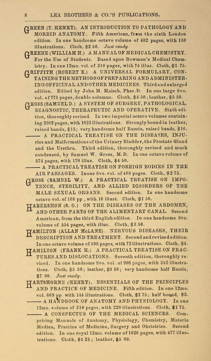 n KEEN (T. HENSY). AN INTRODUCTION TO PATHOLOGY AN D ^ MORBID ANATOMY. Fifth American, fr®m the sixth London edition. In one handsome octavo volume of 482 pages, with 150 illustrations. Cloth, $2 50. Just ready. nUEEITE (WILLIAM H.) A MANUAL OF MEDICAL CHEMISTRY. For the Use of Students. Based upon Bowman's Medical Chem- istry. In one 12mo. vol. of 310 pages, with 74 illus. Cloth, $1 75. pRIFFITH (SOBEP„T E.) A UNIVERSAL FORMULARY, CON- ^ TAINING THE METHODS OF PREPARING AND ADMINISTER- INGOFFICINALANDOTHER MEDICINES. Third and enlarged edition. Edited by John M. Maisch, Phar.D. In one large 8vo. vol. of 775 pages, double columns. Cloth, $4 50 ; leather, $5 50. pROSS (SAMUELD.) A SYSTEM OF SURGERY, PATHOLOGICAL, ^ DIAGNOSTIC, THERAPEUTIC AND OPERATIVE. Sixth edi- tion, thoroughly revised. In two imperial octavo volumes contain- ing 2382 pages, with 1623 illustrations. Strongly bound in leather, raised bands, $15; very handsome half Russia, raised bands, $16. A PRACTICAL TREATISE ON THE DISEASES, INJU- ries and Malformations of the Urinary Bladder, the Prostate Gland and the Urethra. Third edition, thoroughly revised and much condensed, by Samuel W. Gross, M.D. In one octavo volume of 574 pages, with 170 illus. Cloth, $4 50. A PRACTICAL TREATISE ON FOREIGN BODIES IN THE AIR PASSAGES. Inone 8vo. vol. of 468 pages. Cloth, $2 75. pUOSS (SAMUEL W.) A PRACTICAL TREATISE ON IMPO- ^ TENCE, STERILITY, AND ALLIED DISORDERS OF THE MALE SEXUAL ORGANS. Second edition. In one handsome octavo vol. of 168 pp , with 16 illust. Cloth, $1 50. TJASERSHON (S. 0.) ON THE DISEASES OF THE ABDOMEN, •^ AND OTHER PARTS OF THE ALIMENTARY CANAL. Second American, from the third English edition. In one handsome 8vo. volume of 554 pages, with illus. Cloth, $3 50. IJAMILTON (ALLAN McLANE). NERVOUS DISEASES, THEIR ^ DESCRIPTION AND TREATMENT. Second andrevisededition. In one octavo volume of 598 pages, with 72 illustrations. Cloth, $4. TTAMILTON (FRANK H.) A PRACTICAL TREATISE ON FRAC- ^ TURES AND DISLOCATIONS. Seventh edition, thoroughly re- vised. In one handsome 8vo. vol. of 998 pages, with 362 illustra- tions. Cloth, $5 50; leather, $6 50; very handsome half Russia, $7 00. Just ready. TTARTSHORNS (HENRY). ESSENTIALS OF THE PRINCIPLES •^ AND PRACTICE OF MEDICINE. Fifth edition. In one 12mo. vol. 669 pp with 144 illustrations. Cloth, $2 75 ; half bou^id, $3. A HANDBOOK OF ANATOMY AND PHYSIOLOGY. In one 12mo. volume of 310 pages, Avith 220 illustrations. Cloth, $1 75. A CONSPECTUS OF THE MEDICAL SCIENCES. Com- prising Manuals of Anatomy, Physiology, Chemistry, Materia Medica, Practice of Medicine, Surgery and Obstetrics. Second edition. In one royal 12mo. volume of 1028 pages, with 477 illus-