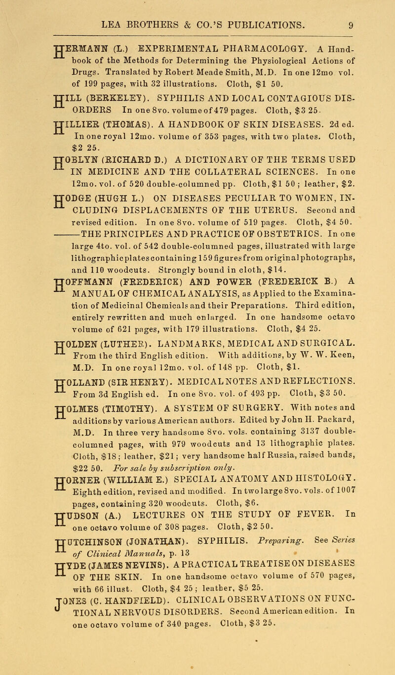 TJEEMANN (L.) EXPERIMENTAL PHARMACOLOGY. A Hand- book of the Methods for Determining the Physiological Actions of Drugs. Translated by Robert Meade Smith, M.D. In one 12mo vol. of 199 pages, with 32 illustrations. Cloth, $1 50. TJILL (BERKELEY). SYPHILIS AND LOCAL CONTAGIOUS DIS- ORDERS In one Svo.volumeof 479 pages. Cloth, $3 25- TTILLIEB, (THOMAS). A HANDBOOK OF SKIN DISEASES. 2d ed. In one royal 12mo. volume of 353 pages, with two plates. Cloth, $2 26. TTOBLYN (RICHARD D.) A DICTIONARY OF THE TERMS USED ■^ IN MEDICINE AND THE COLLATERAL SCIENCES. In one 12mo. vol. of 520 double-columned pp. Cloth, $1 50 ; leather, $2. ITODGE (HUGH L.) ON DISEASES PECULIAR TO WOMEN, IN- ■^ CLUDING DISPLACEMENTS OF THE UTERUS. Second and revised edition. In one 8vo. volume of 619 pages. Cloth, $4 50. THE PRINCIPLES AND PRACTICE OF OBSTETRICS. In one large 4to. vol. of 642 double-columned pages, illustrated with large lithographicplatescontaining 159 figures from original photographs, and 110 woodcuts. Strongly bound in cloth, $14. TTOFFMANN (FEEDEEICK) AND POWER (FREDERICK B.) A ^ MANUAL OF CHEMICAL ANALYSIS, as Applied to the Examina- tion of Medicinal Chemicals and their Preparations. Third edition, entirely rewritten and much enlarged. In one handsome octavo volume of 621 pages, with 179 illustrations. Cloth, $4 25. TTOLDEN (LUTHEB,). LANDMARKS, MEDICAL AND SURGICAL. From the third English edition. With additions, by W. W. Keen, M.D. In one royal 12mo. vol. of 148 pp. Cloth, $1. IJOLLAND (SIEHENEY). MEDICAL NOTES AND REFLECTIONS. From 3d Englished. In one Svo. vol. of 493 pp. Cloth, $3 50. TTOLMES (TIMOTHY). A SYSTEM OF SURGERY. With notes and additionsby various American authors. Edited by John H. Packard, M.D. In three very handsome Svo. vols, containing 3137 double- columned pages, with 979 woodcuts and 13 lithographic plates. Cloth, $18; leather, $21; very handsome half Russia, raised bands, $22 60. For sale by subscription only. TIOENEE (WILLIAM E.) SPECIAL ANATOMY AND HISTOLOGY. Eighth edition, revised and modified. In two large Svo. vols, of 1007 pages, containing 320 woodcuts. Cloth, $6. ITUDSON (A.) LECTURES ON THE STUDY OF FEVER. In one octavo volume of 308 pages. Cloth, $2 50. ITQTCHmSON (JONATHAN). SYPHILIS. Preparing. See Series of Clinical Manuals, p. 13 ITYDE (JAMES NEVINS). A PRACTICAL TREATISE ON DISEASES OF THE SKIN. In one handsome octavo volume of 570 pages, with 66 illust. Cloth, $4 25 ; leather, $5 26. TONES (C. HANDFIELD). CLINICAL OBSERVATIONS ON FUNC- TIONAL NERVOUS DISORDERS. Second American edition. In one octavo volume of 340 pages. Cloth, $3 25.