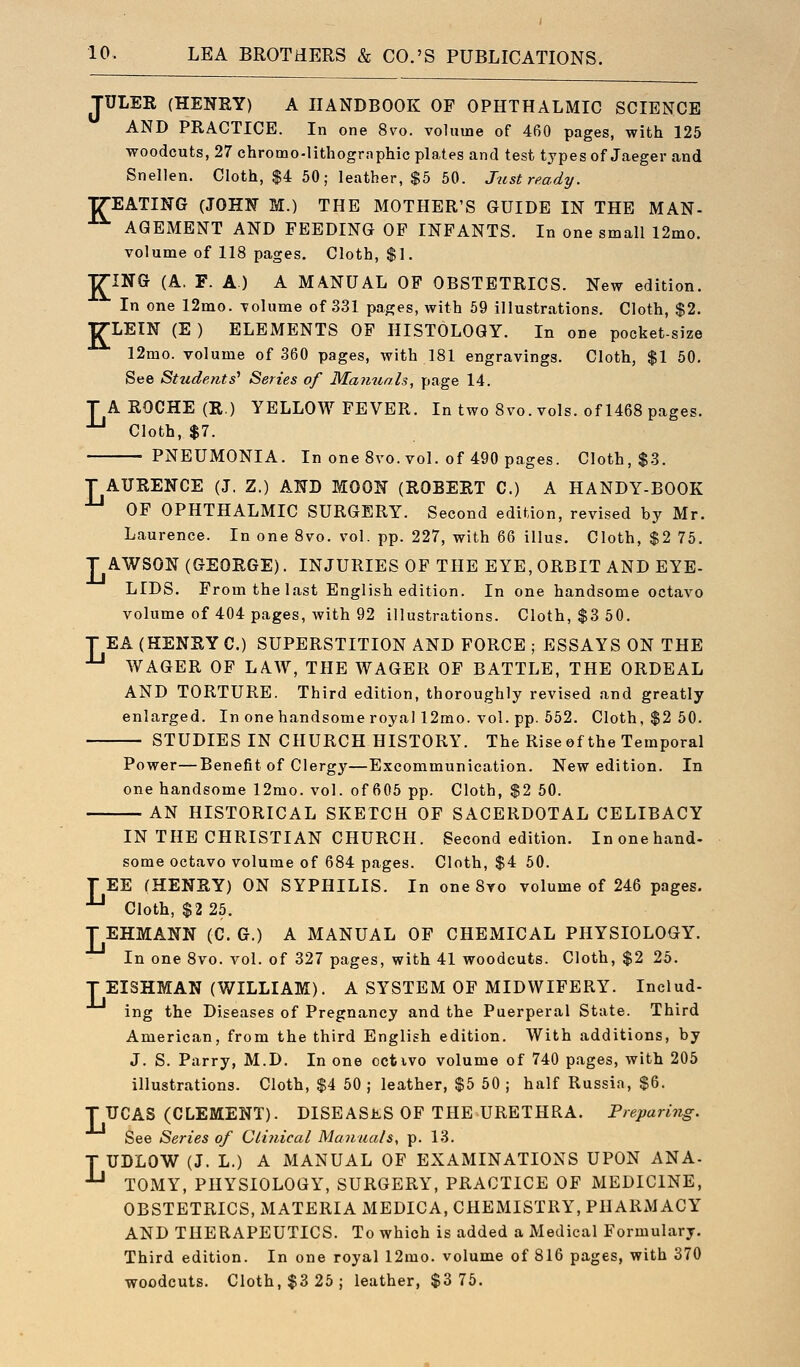 JULER (HENRY) A HANDBOOK OF OPHTHALMIC SCIENCE AND PRACTICE. In one 8vo. voluine of 460 pages, with 125 woodcuts, 27 chromo-lithographic plates and test types of Jaeger and Snellen. Cloth, $4 50; leather, $5 50. Just ready. TREATING (JOHN M.) THE MOTHER'S GUIDE IN THE MAN- A(3EMENT AND FEEDING OP INFANTS. In one small 12mo. volume of 118 pages. Cloth, $1. TTINCJ (A. F. A) A MANUAL OF OBSTETRICS. New edition. In one 12mo. -volume of 331 pages, with 59 illustrations. Cloth, $2. ■g-LEIN (E) ELEMENTS OF HISTOLOGY. In one pocket-size 12mo. volume of 360 pages, with 181 engravings. Cloth, $1 50. See Students' Series of Mamiah, page 14. T A ROCHE (R.) YELLOW FEVER. In two 8vo. vols, of 1468 pages. ^ Cloth, $7. PNEUMONIA. In one 8vo. vol. of 490 pages. Cloth, $3. T AURENCE (J. Z.) AND MOON (ROBERT C.) A HANDY-BOOK OF OPHTHALMIC SURGERY. Second edition, revised by Mr. Laurence. In one 8vo. vol. pp. 227, with 66 illus. Cloth, $2 75. T AWSON (GEORGE). INJURIES OF THE EYE, ORBIT AND EYE- LIDS. From the last English edition. In one handsome octavo volume of 404 pages, with 92 illustrations. Cloth, $3 50. T EA (HENRY C.) SUPERSTITION AND FORCE ; ESSAYS ON THE •*-' WAGER OF LAW, THE WAGER OF BATTLE, THE ORDEAL AND TORTURE. Third edition, thoroughly revised and greatly enlarged. In one handsome royal 12mo. vol. pp. 552. Cloth, $2 50. STUDIES IN CHURCH HISTORY. The Rise of the Temporal Power—Benefit of Clergy—Excommunication. New edition. In one handsome 12mo. vol. of 605 pp. Cloth, $2 50. AN HISTORICAL SKETCH OF SACERDOTAL CELIBACY IN THE CHRISTIAN CHURCH. Second edition. Inonehand- some octavo volume of 684 pages. Cloth, $4 50. TEE (HENRY) ON SYPHILIS. In one 8yo volume of 246 pages. ■*-' Cloth, $2 25. T EHMANN (C. G.) A MANUAL OF CHEMICAL PHYSIOLOGY. In one Svo. vol. of 327 pages, with 41 woodcuts. Cloth, $2 25. T EISHMAN (WILLIAM). A SYSTEM OF MIDWIFERY. Includ- ing the Diseases of Pregnancy and the Puerperal State. Third American, from the third English edition. With additions, by J. S. Parry, M.D. In one cctivo volume of 740 pages, with 205 illustrations. Cloth, $4 50 ; leather, $5 50 ; half Russia, $6. T TJCAS (CLEMENT). DISEASES OF THE URETHRA. Preparing. See Series of Clinical Manuals, p. 13. T UDLOW (J. L.) A MANUAL OF EXAMINATIONS UPON ANA- -'-' TOMY, PHYSIOLOGY, SURGERY, PRACTICE OF MEDICINE, OBSTETRICS, MATERIA MEDICA, CHEMISTRY, PHARMACY AND THERAPEUTICS. To which is added a Medical Formulary. Third edition. In one royal 12mo. volume of 816 pages, with 370 woodcuts. Cloth, $3 25; leather, $3 75.