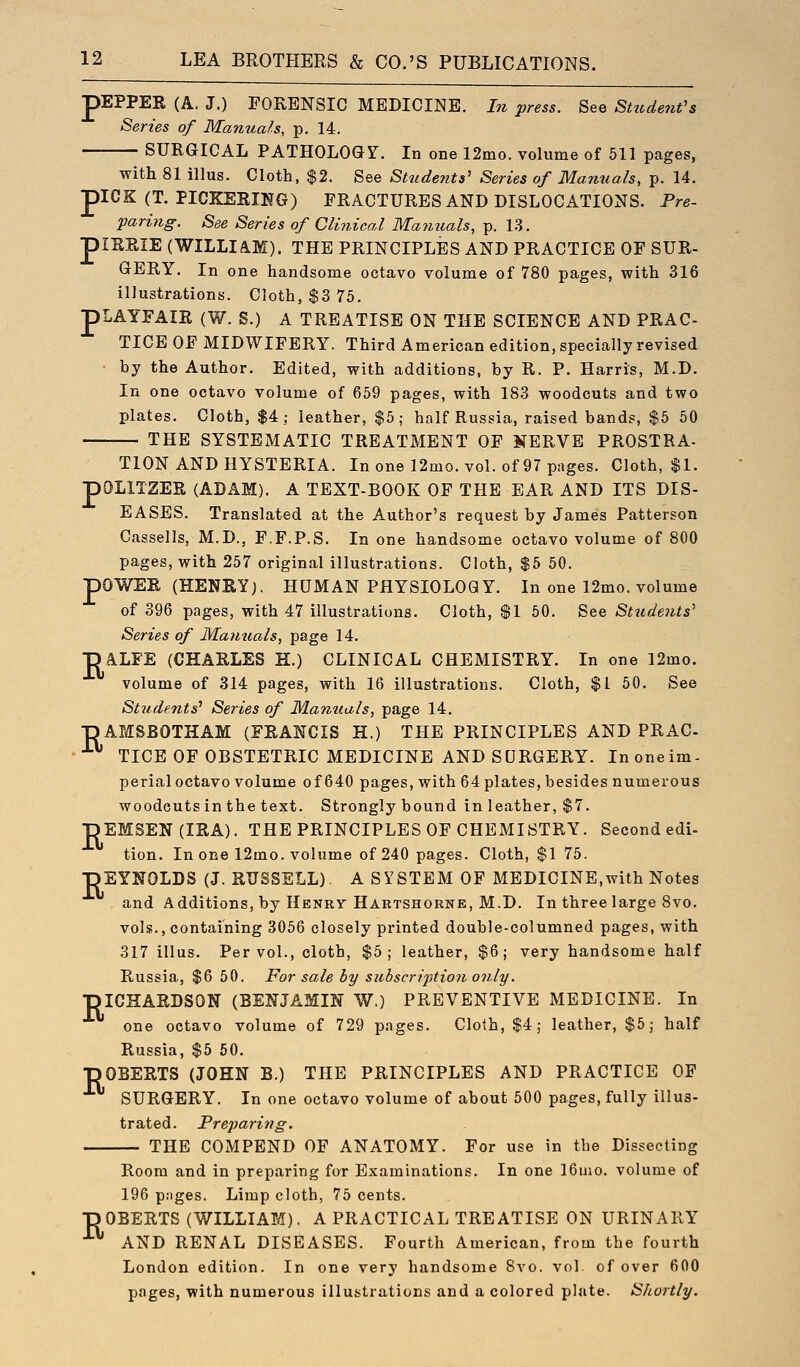 pEPPER (A. J.) FORENSIC MEDICINE, hi press. See Sttcdeufs Series of Manuals, p, 14. SURGICAL PATHOLOGY. In one 12mo. volume of 511 pages, with 81 illus. Cloth, $2. See Studeyits' Series of Manuals, p. 14. piCK (T. PICKERIKG) FRACTURES AND DISLOCATIONS. Pre- paring. See Series of Clinical Manuals, p. 13. piRSIE (WILLIAM). THE PRINCIPLES AND PRACTICE OF SUR- GERY. In one handsome octavo volume of 780 pages, with 316 illustrations. Cloth, $3 75. pLAYFAIR (W. S.) A TREATISE ON THE SCIENCE AND PRAC- TICE OF MIDWIFERY. Third American edition, specially revised ■ by the Author. Edited, with additions, by R. P. Harris, M.D. In one octavo volume of 659 pages, with 183 woodcuts and two plates. Cloth, $4; leather, $5; half Russia, raised bands, $5 60 THE SYSTEMATIC TREATMENT OF NERVE PROSTRA- TION AND HYSTERIA. Inonel2mo. vol. of97pages. Cloth, $1. pOLITZER (ADAM). A TEXT-BOOK OF THE EAR AND ITS DIS- EASES. Translated at the Author's request by James Patterson Cassells, M.D., F.F.P.S. In one handsome octavo volume of 800 pages, with 257 original illustrations. Cloth, $5 50. pOWEE (HENRY). HUMAN PHYSIOLOGY. In one 12mo. volume of 396 pages, with 47 illustrations. Cloth, $1 60. See Stude?its' Series of Ma?itials, page 14. •pALFE (CHARLES H.) CLINICAL CHEMISTRY. In one 12mo. volume of 314 pages, with 16 illustrations. Cloth, $1 50. See Studetits^ Series of Mamials, page 14. ■DAMSBOTHAM (FRANCIS H.) THE PRINCIPLES AND PRAC •^ TICE OF OBSTETRIC MEDICINE AND SURGERY. Inoneim- perial octavo volume of 640 pages, with 64 plates, besides numerous woodcuts in the text. Strongly bound in leather, $7. pEMSEN(IRA). THE PRINCIPLES OF CHEMISTRY. Second edi- tion. In one 12mo. volume of 240 pages. Cloth, $1 75. ■pEYNOLDS (J. RUSSELL). A SYSTEM OF MEDICINE,with Notes and Additions, by Henry Hartshorne, M.D. In three large 8vo. vols., containing 3066 closely printed double-columned pages, with 317 illus. Per vol., cloth, $5; leather, $6; very handsome half Russia, $6 50. For sale by subscription only. T3ICHARDS0N (BENJAMIN W.) PREVENTIVE MEDICINE. In one octavo volume of 729 pages. Cloth, $4; leather, $5; half Russia, $5 60. ■pOBERTS (JOHN B.) THE PRINCIPLES AND PRACTICE OF SURGERY. In one octavo volume of about 500 pages, fully illus- trated. Preparing. THE COMPEND OF ANATOMY. For use in the Dissecting Room and in preparing for Examinations. In one 16nio. volume of 196 pjiges. Limp cloth, 75 cents. ■pOBERTS (WILLIAM). A PRACTICAL TREATISE ON URINARY - AND RENAL DISEASES. Fourth American, from the fourth London edition. In one very handsome 8vo. vol of over 600 pages, with numerous illustrations and a colored plate. Shortly.