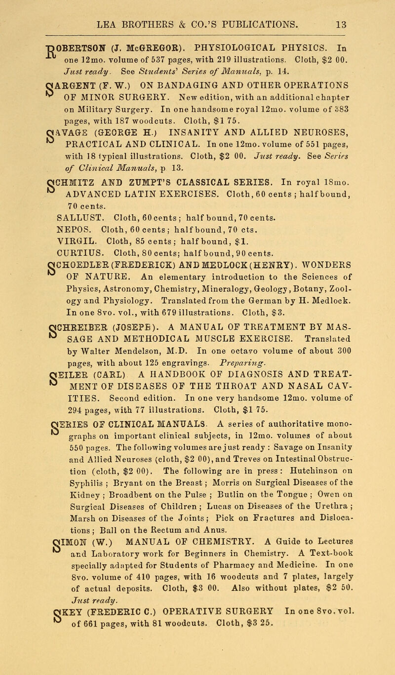s ■nOBERTSON (J. MCGREGOR). PHYSIOLOGICAL PHYSICS. In one 12mo. volume of 537 pages, with 219 illustrations. Cloth, $2 00. OARGENT (F. W.) ON BANDAGING AND OTHER OPERATIONS ^ OF MINOR SURGERY. New edition, with an additional chapter on Military Surgery. In one handsome royal 12mo. volume of 283 pages, with 187 woodcuts. Cloth, $1 75. ,\VAGE (GEORGE H.) INSANITY AND ALLIED NEUROSES, PRACTICAL AND CLINICAL. In one 12mo. volume of 551 pages, with 18 iypical illustrations. Cloth, $2 00. Just ready. See Series of Clinical Manuals, p 13. qCHMITZ AND ZUMPT'S CLASSICAL SERIES. In royal 18mo. '^ ADVANCED LATIN EXERCISES. Cloth, 60 cents ; half bound, 70 cents. SALLUST. Cloth, eOcents; half bound, 70 cents. NEPOS. Cloth, 60 cents; half bound, 70 cts. VIRGIL. Cloth, 85 cents; half bound, $1. CURTIUS. Cloth, 80 cents; half bound, 90 cents. OCHOEBLER(EREDEEICK) ANDMEDLOCK(HENRY). WONDERS OF NATURE. An elementary introduction to the Sciences of Physics, Astronomy, Chemistry, Mineralogy, Geology, Botany, Zool- ogy and Physiology. Translated from the German by H. Medlock. In one 8vo. vol., with 679 illustrations. Cloth, $3. qCHREIBER (JOSEPE). A MANUAL OF TREATMENT BY MAS- •^ SAGE AND METHODICAL MUSCLE EXERCISE. Translated by Walter Mendelson, M.D. In one octavo volume of about 300 pages, with about 125 engravings. Preparing. OEILER (CARL) A HANDBOOK OF DIAGNOSIS AND TREAT- ^ MENT OF DISEASES OF THE THROAT AND NASAL CAV- ITIES. Second edition. In one very handsome 12mo. volume of 294 pages, with 77 illustrations. Cloth, $1 75. aEEIES OF CLINICAL MANUALS. A series of authoritative mono- graphs on important clinical subjects, in 12mo. volumes of about 550 pages. The following volumes are just ready : Savage on Insanity and Allied Neuroses (cloth, $2 00), and Treves on Intestinal Obstruc- tion (cloth, $2 00). The following are in press: Hutchinson on Syphilis ; Bryant on the Breast; Morris on Surgical Diseases of the Kidney ; Broadbent on the Pulse ; Butlin on the Tongue ; Owen on Surgical Diseases of Children ; Lucas on Diseases of the Urethra ; Marsh on Diseases of the Joints; Pick on Fractures and Disloca- tions ; Ball on the Rectum and Anus. OIMON (W.) MANUAL OF CHEMISTRY, A Guide to Lectures and Laboratory work for Beginners in Chemistry. A Text-book specially adapted for Students of Pharmacy and Medicine. In one 8vo. volume of 410 pages, with 16 woodcuts and 7 plates, largely of actual deposits. Cloth, $3 00. Also without plates, $2 50. Just ready. qKEY (FREDERIC 0.) OPERATIVE SURGERY In one 8vo. vol. *^ of 661 pages, with 81 woodcuts. Cloth, $3 25.
