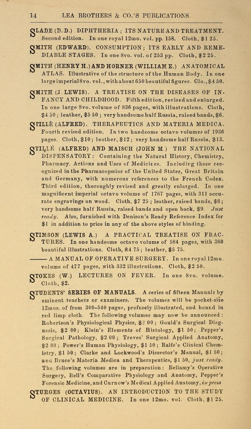 OLADE(D.D.) DIPHTHERIA; ITS NATURE AND TREATMENT. Second edition. In one royal 12mo. vol. pp. 158. Cloth, $1 25. OMITH (EDWARD). CONSUMPTION; ITS EARLY AND REME- *^ DIABLE STAGES. In one 8vo. vol. of 253 pp. Cloth, $2 25. gMITH (HENRY H.) AND HORNER (WILLIAM E.) ANATOMICAL ATLAS. Illustrative of the structure of the Human Body. In one large imperial 8 vo. vol., with about 6 50 beautiful figures. Clo., $4 50. nMITH (J.LEWIS). A TREATISE ON THE DISEASES OF IN- *^ FANCY AND CHILDHOOD. Fifth edition, revisedandenlarged. In one large 8vo. volume of 836 pages, with illustrations. Cloth, $4 50; leather, $5 50 ; very handsomehalf Russia, raised bands, $6. OTILLE (ALFRED). THERAPEUTICS AND MATERIA MEDIC A. Fourth revised edition. In two handsome octavo volumes of 1936 pages. Cloth,$10; leather,$12; very handsome half Russia, $13. OTILLE (ALFRED) AND MAISCH (JOHN M) THE NATIONAL '^ DISPENSATORY: Containing the Natural History, Chemistry, Pharmacy, Actions and Uses of Medieices. Including those rec- ognized in the Pharmacopoeias of the United States, Great Britain and Germany, with numerous references to the French Codex. Third edition, thoroughly revised and greatly enlarged. In one magnificent imperial octavo volume of 1767 pages, with 311 accu- rate engravings on wood. Cloth, $7 25 ; leather, raised bands, $8; very handsome half Russia, raised bands and open back, $9. J^ist ready. Also, furnished with Denison's Ready Reference Index for $1 in addition to price in any of the above styles of binding. OTIMSON (LEWIS A.) A PRACTICAL TREATISE ON FRAC- TURES. In one handsome octavo volume of 584 pages, with 360 beautiful illustrations. Cloth, .1,4 75 ; leather, $5 75. A MANUAL OF OPERATIVE SURGERY. In one royal 12mo. volume of 477 pages, with 332 illustrations. Cloth, $2 50. niOKES (W.) LECTURES ON FEVER. In one 8vo. volume. ^ Cloth, $2. STUDENTS' SERIES OF MANUALS. A series of fifteen Manuals by eminent teachers or examiners. The volumes will be pocket-size l2mos. of from 300-640 pages, profusely illustrated, and bouiid in red limp cloth. The following volumes may now be announced : Robertson's Physiological Physics, $2 00 ; Gould's Surgical Diag- nosis, $2 00; Klein's Elements of Histology, $1 50; Pepper's Surgical Pathology, $2 00 ; Treves' Surgical Applied Anatomy, $2 00 ; Power's Human Physiology, $1 50 ; Ralfe's Clinical Chem- istry, $1 50; Clarke and Lockwood's Dissector's Manual, $1 50; and Bruce's Materia Medica and Therapeutics, $1 50, just ready. The following volumes are in preparation : Bellamy's Operative Surgery, Bell's Comparative Physiology and Anatomy, Pepper's Forensic Medicine, and Curnow's Medical Applied ATa^iovay, in press OTURGES (OCTAVIUS). AN INTRODUCTION TO THE STUDY '^ OF CLINICAL MEDICINE. In one 12mo. vol. Cloth, $1 25.