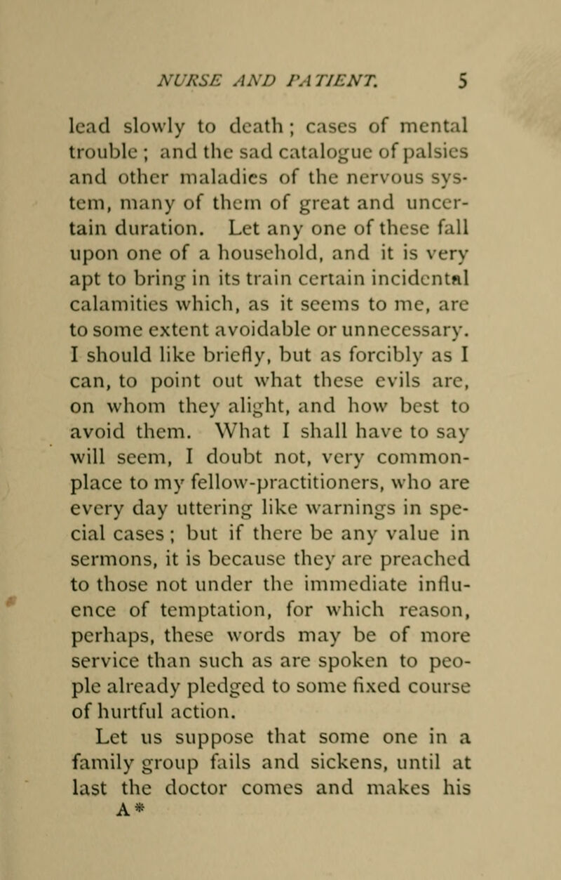 lead slowly to death ; cases of mental trouble ; and the sad catalogue of palsies and other maladies of the nervous sys- tem, many of them of great and uncer- tain duration. Let any one of these fall upon one of a household, and it is very apt to bring in its train certain incidental calamities which, as it seems to me, are to some extent avoidable or unnecessary. I should like briefly, but as forcibly as I can, to point out what these evils arc, on whom they alight, and how best to avoid them. What I shall have to say will seem, I doubt not, very common- place to my fellow-practitioners, who are every day uttering like warnings in spe- cial cases; but if there be any value in sermons, it is because they are preached to those not under the immediate influ- ence of temptation, for which reason, perhaps, these words may be of more service than such as are spoken to peo- ple already pledged to some fixed course of hurtful action. Let us suppose that some one in a family group fails and sickens, until at last the doctor comes and makes his A*