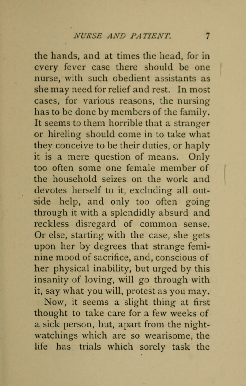 the hands, and at times the head, for in every fever case there should be one nurse, with such obedient assistants as she may need for relief and rest. In most cases, for various reasons, the nursing has to be done by members of the family. It seems to them horrible that a stranger or hireling- should come in to take what they conceive to be their duties, or haply it is a mere question of means. Only too often some one female member of the household seizes on the work and devotes herself to it, excluding all out- side help, and only too often going through it with a splendidly absurd and reckless disregard of common sense. Or else, starting with the case, she gets upon her by degrees that strange femi- nine mood of sacrifice, and, conscious of her physical inability, but urged by this insanity of loving, will go through with it, say what you will, protest as you may. Now, it seems a slight thing at first thought to take care for a few weeks of a sick person, but, apart from the night- watchings which are so wearisome, the life has trials which sorely task the