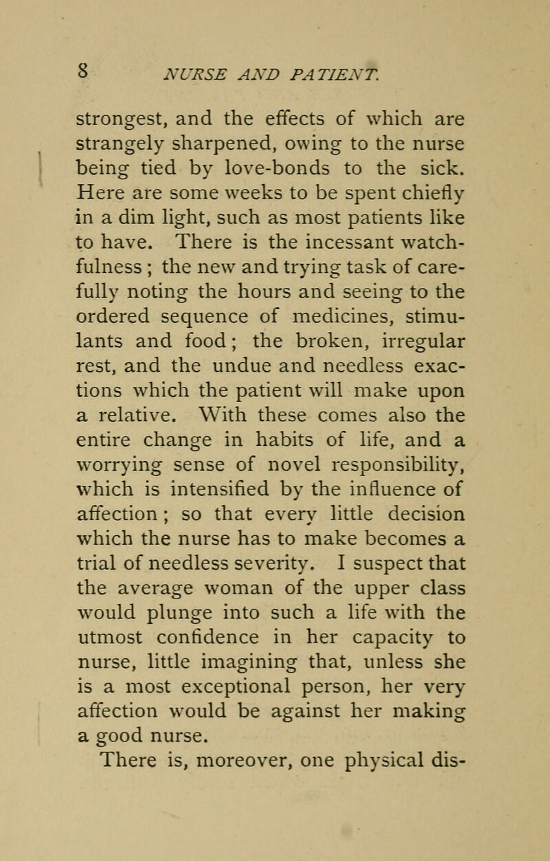 strongest, and the effects of which are strangely sharpened, owing to the nurse being tied by love-bonds to the sick. Here are some weeks to be spent chiefly in a dim light, such as most patients like to have. There is the incessant watch- fulness ; the new and trying task of care- fully noting the hours and seeing to the ordered sequence of medicines, stimu- lants and food; the broken, irregular rest, and the undue and needless exac- tions which the patient will make upon a relative. With these comes also the entire change in habits of life, and a worrying sense of novel responsibility, which is intensified by the influence of affection; so that every little decision which the nurse has to make becomes a trial of needless severity. I suspect that the average woman of the upper class would plunge into such a life with the utmost confidence in her capacity to nurse, little imagining that, unless she is a most exceptional person, her very affection would be against her making a good nurse. There is, moreover, one physical dis-