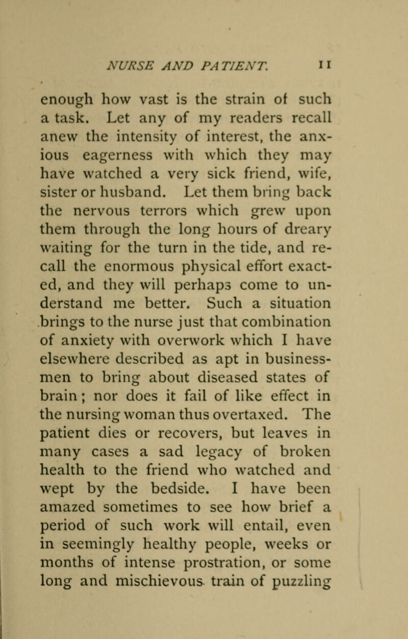 enough how vast is the strain of such a task. Let any of my readers recall anew the intensity of interest, the anx- ious eagerness with which they may have watched a very sick friend, wife, sister or husband. Let them bring back the nervous terrors which grew upon them through the long hours of dreary waiting for the turn in the tide, and re- call the enormous physical effort exact- ed, and they will perhaps come to un- derstand me better. Such a situation brings to the nurse just that combination of anxiety with overwork which I have elsewhere described as apt in business- men to bring about diseased states of brain; nor does it fail of like effect in the nursing woman thus overtaxed. The patient dies or recovers, but leaves in many cases a sad legacy of broken health to the friend who watched and wept by the bedside. I have been amazed sometimes to see how brief a period of such work will entail, even in seemingly healthy people, weeks or months of intense prostration, or some long and mischievous, train of puzzling