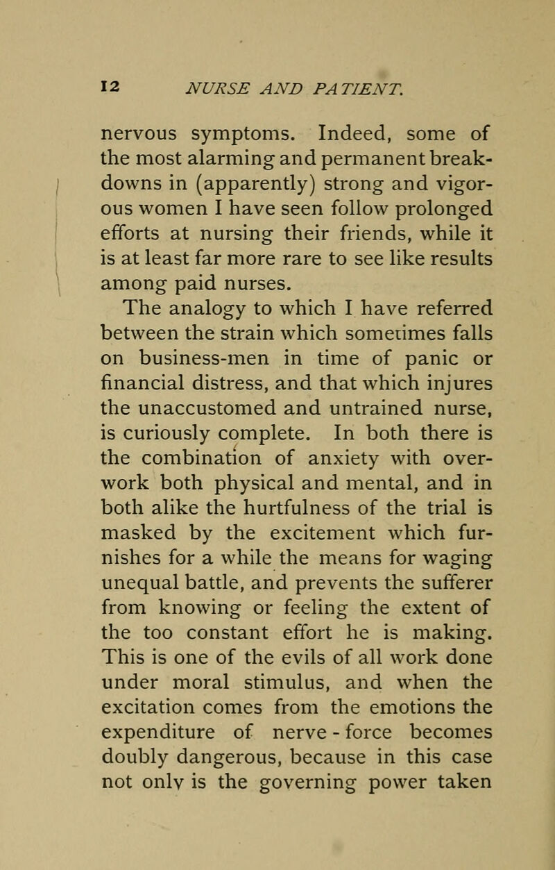 nervous symptoms. Indeed, some of the most alarming and permanent break- downs in (apparently) strong and vigor- ous women I have seen follow prolonged efforts at nursing their friends, while it is at least far more rare to see like results among paid nurses. The analogy to which I have referred between the strain which sometimes falls on business-men in time of panic or financial distress, and that which injures the unaccustomed and untrained nurse, is curiously complete. In both there is the combination of anxiety with over- work both physical and mental, and in both alike the hurtfulness of the trial is masked by the excitement which fur- nishes for a while the means for waging unequal battle, and prevents the sufferer from knowing or feeling the extent of the too constant effort he is making. This is one of the evils of all work done under moral stimulus, and when the excitation comes from the emotions the expenditure of nerve - force becomes doubly dangerous, because in this case not onlv is the governing power taken