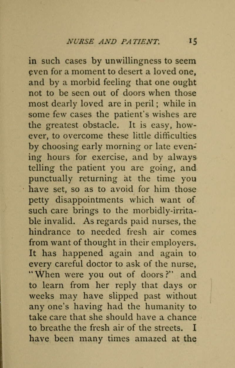 in such cases by unwillingness to seem even for a moment to desert a loved one, and by a morbid feeling that one ought not to be seen out of doors when those most dearly loved are in peril; while in some few cases the patient's wishes are the greatest obstacle. It is easy, how- ever, to overcome these little difficulties by choosing early morning or late even- ing hours for exercise, and by always telling the patient you are going, and punctually returning at the time you have set, so as to avoid for him those petty disappointments which want of such care brings to the morbidly-irrita- ble invalid. As regards paid nurses, the hindrance to needed fresh air comes from want of thought in their employers. It has happened again and again to every careful doctor to ask of the nurse, When were you out of doors? and to learn from her reply that days or weeks may have slipped past without any one's having had the humanity to take care that she should have a chance to breathe the fresh air of the streets. I have been many times amazed at the