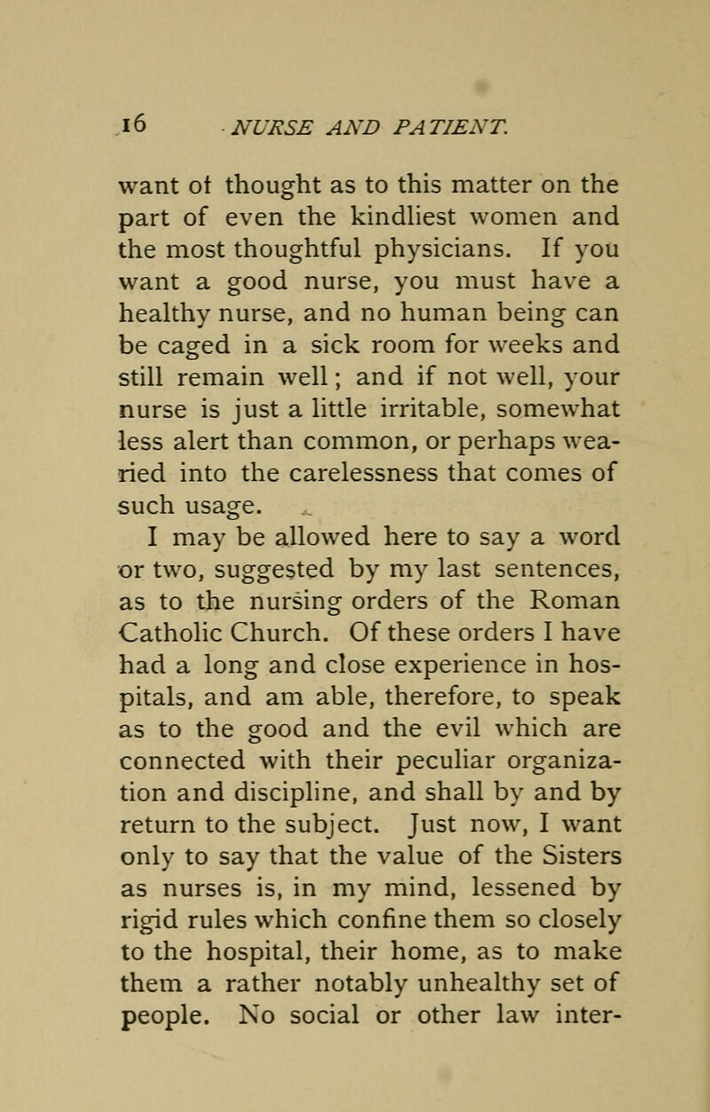 want ot thought as to this matter on the part of even the kindliest women and the most thoughtful physicians. If you want a good nurse, you must have a healthy nurse, and no human being can be caged in a sick room for weeks and still remain well; and if not well, your nurse is just a little irritable, somewhat less alert than common, or perhaps wea- ried into the carelessness that comes of such usage. I may be allowed here to say a word or two, suggested by my last sentences, as to the nursing orders of the Roman Catholic Church. Of these orders I have had a long and close experience in hos- pitals, and am able, therefore, to speak as to the good and the evil which are connected with their peculiar organiza- tion and discipline, and shall by and by return to the subject. Just now, I want only to say that the value of the Sisters as nurses is, in my mind, lessened by rigid rules which confine them so closely to the hospital, their home, as to make them a rather notably unhealthy set of people. No social or other law inter-