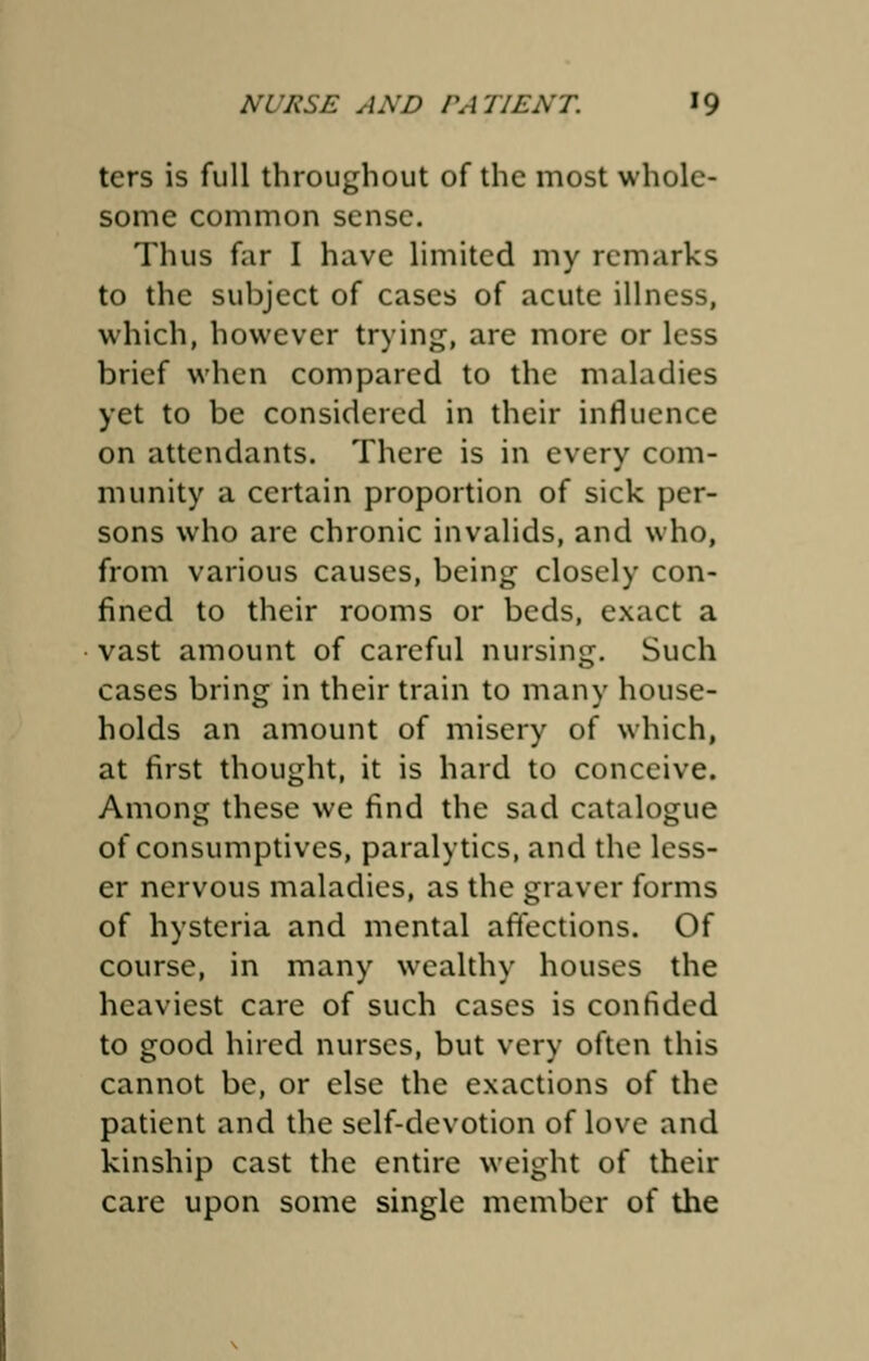 ters is full throughout of the most whole- some common sense. Thus far I have limited my remarks to the subject of cases of acute illness, which, however trying, are more or less brief when compared to the maladies yet to be considered in their influence on attendants. There is in every com- munity a certain proportion of sick per- sons who are chronic invalids, and who, from various causes, being closely con- fined to their rooms or beds, exact a vast amount of careful nursing. Such cases bring in their train to many house- holds an amount of misery of which, at first thought, it is hard to conceive. Among these we find the sad catalogue of consumptives, paralytics, and the less- er nervous maladies, as the graver forms of hysteria and mental affections. Of course, in many wealthy houses the heaviest care of such cases is confided to good hired nurses, but very often this cannot be, or else the exactions of the patient and the self-devotion of love and kinship cast the entire weight of their care upon some single member of the