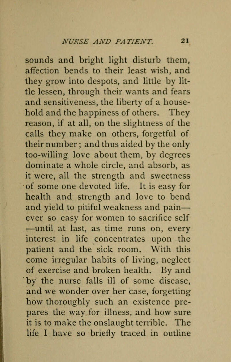 sounds and bright light disturb them, affection bends to their least wish, and they grow into despots, and little by lit- tle lessen, through their wants and fears and sensitiveness, the liberty of a house- hold and the happiness of others. They reason, if at all, on the slightness of the calls they make on others, forgetful of their number; and thus aided by the only too-willing love about them, by degrees dominate a whole circle, and absorb, as it were, all the strength and sweetness of some one devoted life. It is easy for health and strength and love to bend and yield to pitiful weakness and pain— ever so easy for women to sacrifice self —until at last, as time runs on, every interest in life concentrates upon the patient and the sick room. With this come irregular habits of living, neglect of exercise and broken health. By and by the nurse falls ill of some disease, and we wonder over her case, forgetting how thoroughly such an existence pre- pares the way for illness, and how sure it is to make the onslaught terrible. The life I have so briefly traced in outline