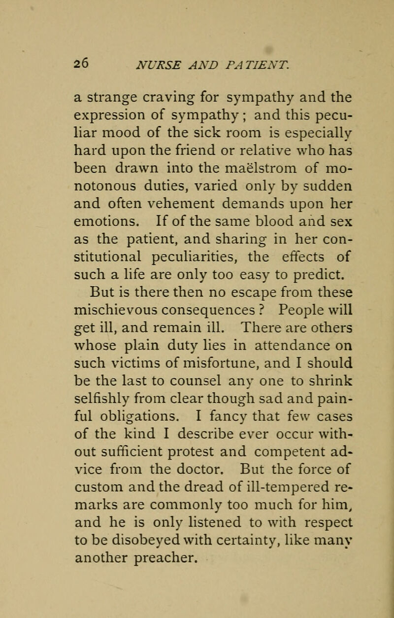 a strange craving for sympathy and the expression of sympathy; and this pecu- liar mood of the sick room is especially hard upon the friend or relative who has been drawn into the maelstrom of mo- notonous duties, varied only by sudden and often vehement demands upon her emotions. If of the same blood and sex as the patient, and sharing in her con- stitutional peculiarities, the effects of such a life are only too easy to predict. But is there then no escape from these mischievous consequences ? People will get ill, and remain ill. There are others whose plain duty lies in attendance on such victims of misfortune, and I should be the last to counsel any one to shrink selfishly from clear though sad and pain- ful obligations. I fancy that few cases of the kind I describe ever occur with- out sufficient protest and competent ad- vice from the doctor. But the force of custom and the dread of ill-tempered re- marks are commonly too much for him, and he is only listened to with respect to be disobeyed with certainty, like many another preacher.