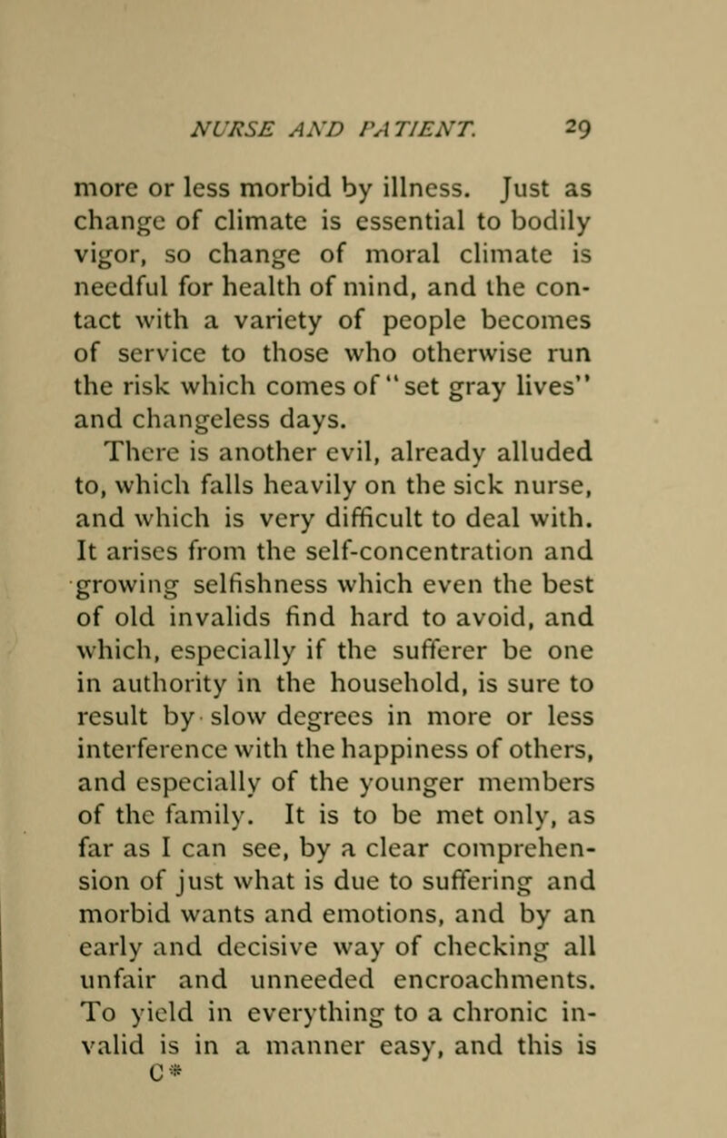 more or less morbid by illness. Just as change of climate is essential to bodily vigor, so change of moral climate is needful for health of mind, and the con- tact with a variety of people becomes of service to those who otherwise run the risk which comes of  set gray lives and changeless days. There is another evil, already alluded to, which falls heavily on the sick nurse, and which is very difficult to deal with. It arises from the self-concentration and growing selfishness which even the best of old invalids find hard to avoid, and which, especially if the sufferer be one in authority in the household, is sure to result by slow degrees in more or less interference with the happiness of others, and especially of the younger members of the family. It is to be met only, as far as I can see, by a clear comprehen- sion of just what is due to suffering and morbid wants and emotions, and by an early and decisive way of checking all unfair and unneeded encroachments. To yield in everything to a chronic in- valid is in a manner easy, and this is C«