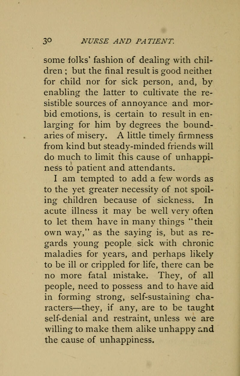 some folks' fashion of dealing with chil- dren ; but the final result is good neithei for child nor for sick person, and, by- enabling the latter to cultivate the re- sistible sources of annoyance and mor- bid emotions, is certain to result in en- larging for him by degrees the bound- aries of misery. A little timely firmness from kind but steady-minded friends will do much to limit this cause of unhappi- ness to patient and attendants. I am tempted to add a few words as to the yet greater necessity of not spoil- ing children because of sickness. In acute illness it may be well very often to let them have in many things theii own way, as the saying is, but as re- gards young people sick with chronic maladies for years, and perhaps likely to be ill or crippled for life, there can be no more fatal mistake. They, of all people, need to possess and to have aid in forming strong, self-sustaining cha- racters—they, if any, are to be taught self-denial and restraint, unless we are willing to make them alike unhappy and the cause of unhappiness.