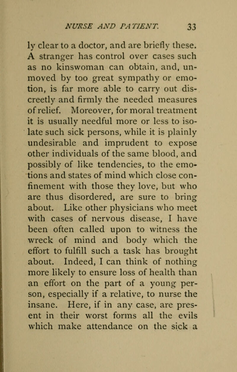 ly clear to a doctor, and are briefly these. A stranger has control over cases such as no kinswoman can obtain, and, un- moved by too great sympathy or emo- tion, is far more able to carry out dis- creetly and firmly the needed measures of relief. Moreover, for moral treatment it is usually needful more or less to iso- late such sick persons, while it is plainly undesirable and imprudent to expose other individuals of the same blood, and possibly of like tendencies, to the emo- tions and states of mind which close con- finement with those they love, but who are thus disordered, are sure to bring about. Like other physicians who meet with cases of nervous disease, I have been often called upon to witness the wreck of mind and body which the effort to fulfill such a task has brought about. Indeed, I can think of nothing more likely to ensure loss of health than an effort on the part of a young per- son, especially if a relative, to nurse the insane. Here, if in any case, are pres- ent in their worst forms all the evils which make attendance on the sick a